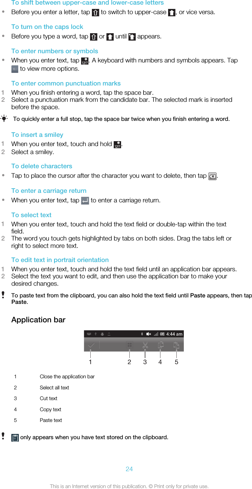 To shift between upper-case and lower-case letters•Before you enter a letter, tap   to switch to upper-case  , or vice versa.To turn on the caps lock•Before you type a word, tap   or   until   appears.To enter numbers or symbols•When you enter text, tap  . A keyboard with numbers and symbols appears. Tap to view more options.To enter common punctuation marks1When you finish entering a word, tap the space bar.2Select a punctuation mark from the candidate bar. The selected mark is insertedbefore the space.To quickly enter a full stop, tap the space bar twice when you finish entering a word.To insert a smiley1When you enter text, touch and hold  .2Select a smiley.To delete characters•Tap to place the cursor after the character you want to delete, then tap  .To enter a carriage return•When you enter text, tap   to enter a carriage return.To select text1When you enter text, touch and hold the text field or double-tap within the textfield.2The word you touch gets highlighted by tabs on both sides. Drag the tabs left orright to select more text.To edit text in portrait orientation1When you enter text, touch and hold the text field until an application bar appears.2Select the text you want to edit, and then use the application bar to make yourdesired changes.To paste text from the clipboard, you can also hold the text field until Paste appears, then tapPaste.Application bar123451Close the application bar2 Select all text3 Cut text4 Copy text5 Paste text only appears when you have text stored on the clipboard.24This is an Internet version of this publication. © Print only for private use.