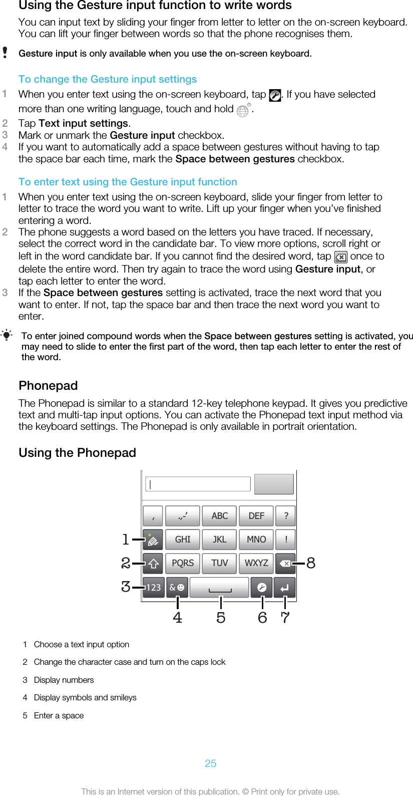 Using the Gesture input function to write wordsYou can input text by sliding your finger from letter to letter on the on-screen keyboard.You can lift your finger between words so that the phone recognises them.Gesture input is only available when you use the on-screen keyboard.To change the Gesture input settings1When you enter text using the on-screen keyboard, tap  . If you have selectedmore than one writing language, touch and hold  .2Tap Text input settings.3Mark or unmark the Gesture input checkbox.4If you want to automatically add a space between gestures without having to tapthe space bar each time, mark the Space between gestures checkbox.To enter text using the Gesture input function1When you enter text using the on-screen keyboard, slide your finger from letter toletter to trace the word you want to write. Lift up your finger when you’ve finishedentering a word.2The phone suggests a word based on the letters you have traced. If necessary,select the correct word in the candidate bar. To view more options, scroll right orleft in the word candidate bar. If you cannot find the desired word, tap   once todelete the entire word. Then try again to trace the word using Gesture input, ortap each letter to enter the word.3If the Space between gestures setting is activated, trace the next word that youwant to enter. If not, tap the space bar and then trace the next word you want toenter.To enter joined compound words when the Space between gestures setting is activated, youmay need to slide to enter the first part of the word, then tap each letter to enter the rest ofthe word.PhonepadThe Phonepad is similar to a standard 12-key telephone keypad. It gives you predictivetext and multi-tap input options. You can activate the Phonepad text input method viathe keyboard settings. The Phonepad is only available in portrait orientation.Using the Phonepad178’’’ .-ABC DEF ?JKL MNOGHI !TUV WXYZPQRS512334 621Choose a text input option2 Change the character case and turn on the caps lock3 Display numbers4 Display symbols and smileys5 Enter a space25This is an Internet version of this publication. © Print only for private use.