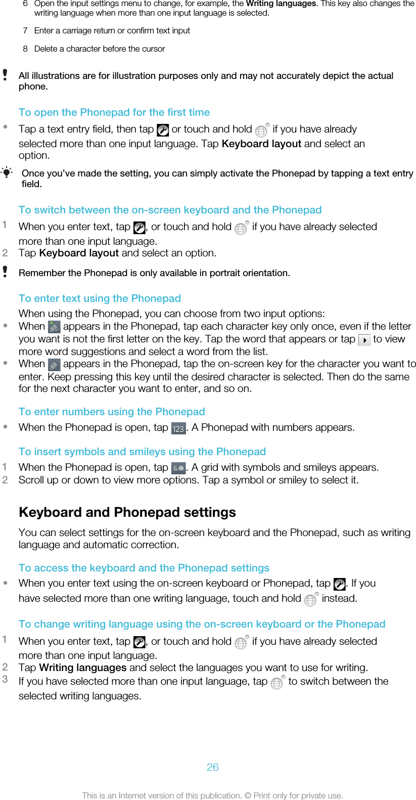 6 Open the input settings menu to change, for example, the Writing languages. This key also changes thewriting language when more than one input language is selected.7 Enter a carriage return or confirm text input8 Delete a character before the cursorAll illustrations are for illustration purposes only and may not accurately depict the actualphone.To open the Phonepad for the first time•Tap a text entry field, then tap   or touch and hold   if you have alreadyselected more than one input language. Tap Keyboard layout and select anoption.Once you’ve made the setting, you can simply activate the Phonepad by tapping a text entryfield.To switch between the on-screen keyboard and the Phonepad1When you enter text, tap  , or touch and hold   if you have already selectedmore than one input language.2Tap Keyboard layout and select an option.Remember the Phonepad is only available in portrait orientation.To enter text using the PhonepadWhen using the Phonepad, you can choose from two input options:•When   appears in the Phonepad, tap each character key only once, even if the letteryou want is not the first letter on the key. Tap the word that appears or tap   to viewmore word suggestions and select a word from the list.•When   appears in the Phonepad, tap the on-screen key for the character you want toenter. Keep pressing this key until the desired character is selected. Then do the samefor the next character you want to enter, and so on.To enter numbers using the Phonepad•When the Phonepad is open, tap  . A Phonepad with numbers appears.To insert symbols and smileys using the Phonepad1When the Phonepad is open, tap  . A grid with symbols and smileys appears.2Scroll up or down to view more options. Tap a symbol or smiley to select it.Keyboard and Phonepad settingsYou can select settings for the on-screen keyboard and the Phonepad, such as writinglanguage and automatic correction.To access the keyboard and the Phonepad settings•When you enter text using the on-screen keyboard or Phonepad, tap  . If youhave selected more than one writing language, touch and hold   instead.To change writing language using the on-screen keyboard or the Phonepad1When you enter text, tap  , or touch and hold   if you have already selectedmore than one input language.2Tap Writing languages and select the languages you want to use for writing.3If you have selected more than one input language, tap   to switch between theselected writing languages.26This is an Internet version of this publication. © Print only for private use.