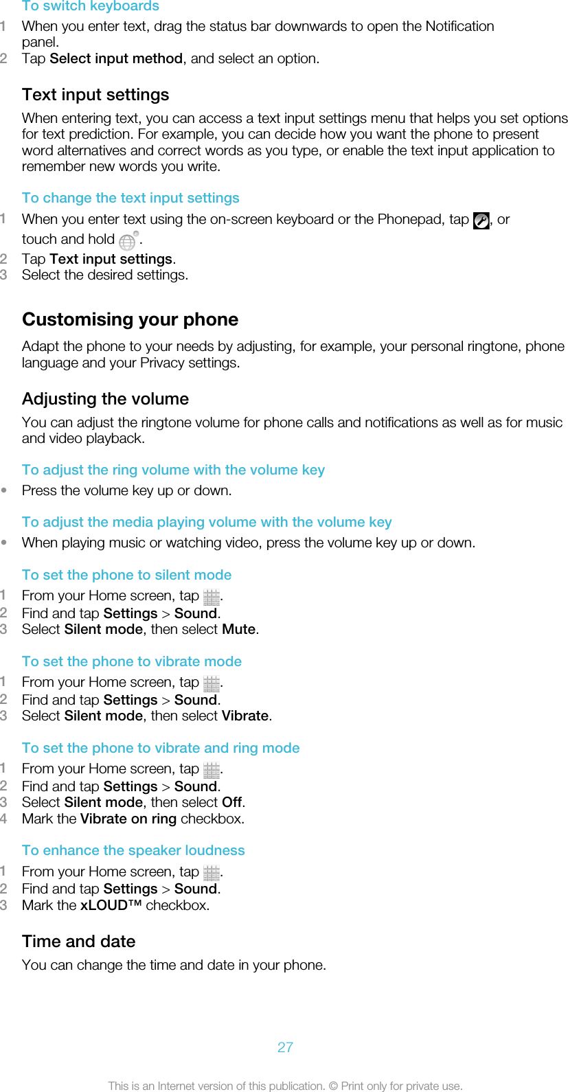 To switch keyboards1When you enter text, drag the status bar downwards to open the Notificationpanel.2Tap Select input method, and select an option.Text input settingsWhen entering text, you can access a text input settings menu that helps you set optionsfor text prediction. For example, you can decide how you want the phone to presentword alternatives and correct words as you type, or enable the text input application toremember new words you write.To change the text input settings1When you enter text using the on-screen keyboard or the Phonepad, tap  , ortouch and hold  .2Tap Text input settings.3Select the desired settings.Customising your phoneAdapt the phone to your needs by adjusting, for example, your personal ringtone, phonelanguage and your Privacy settings.Adjusting the volumeYou can adjust the ringtone volume for phone calls and notifications as well as for musicand video playback.To adjust the ring volume with the volume key•Press the volume key up or down.To adjust the media playing volume with the volume key•When playing music or watching video, press the volume key up or down.To set the phone to silent mode1From your Home screen, tap  .2Find and tap Settings &gt; Sound.3Select Silent mode, then select Mute.To set the phone to vibrate mode1From your Home screen, tap  .2Find and tap Settings &gt; Sound.3Select Silent mode, then select Vibrate.To set the phone to vibrate and ring mode1From your Home screen, tap  .2Find and tap Settings &gt; Sound.3Select Silent mode, then select Off.4Mark the Vibrate on ring checkbox.To enhance the speaker loudness1From your Home screen, tap  .2Find and tap Settings &gt; Sound.3Mark the xLOUD™ checkbox.Time and dateYou can change the time and date in your phone.27This is an Internet version of this publication. © Print only for private use.