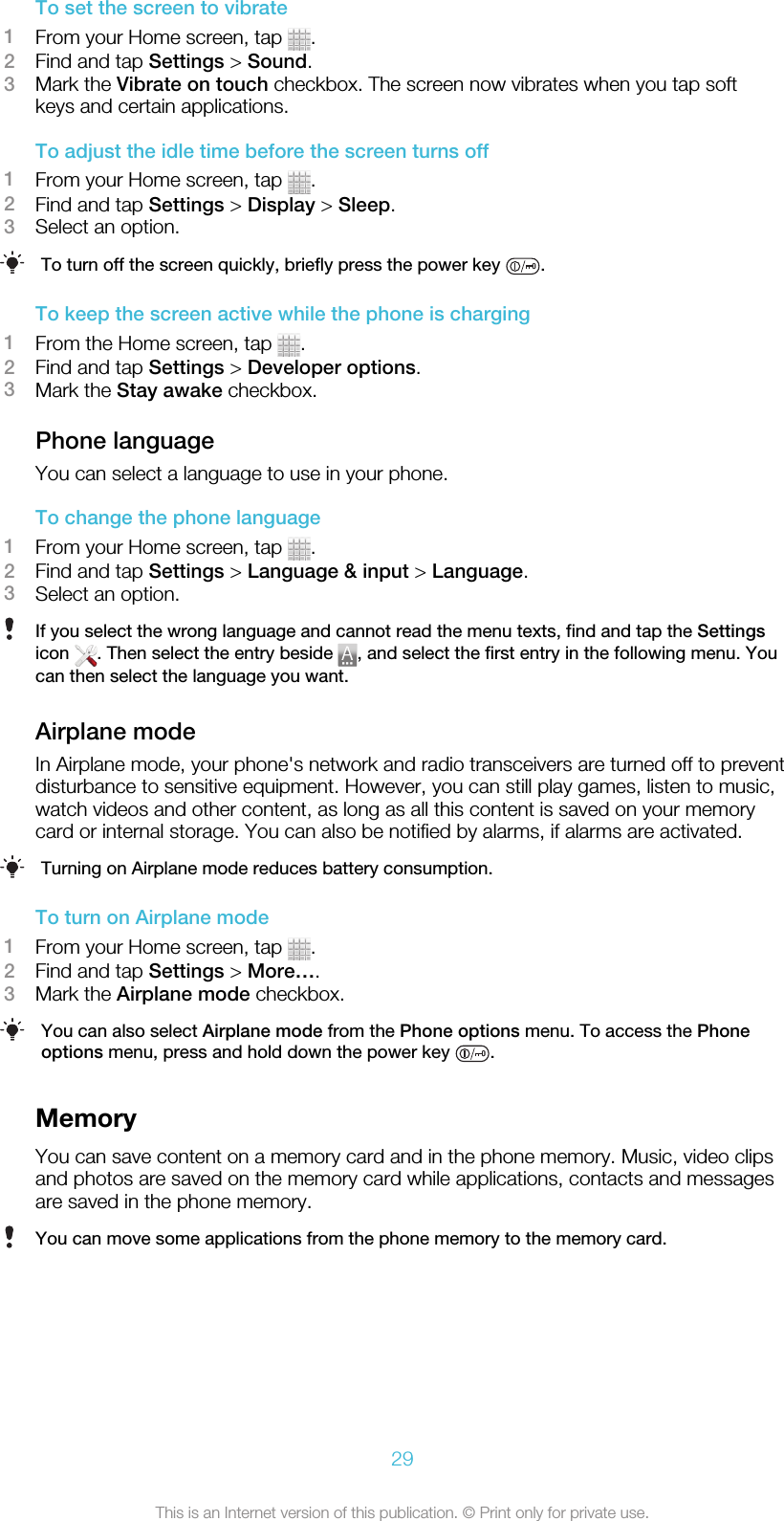 To set the screen to vibrate1From your Home screen, tap  .2Find and tap Settings &gt; Sound.3Mark the Vibrate on touch checkbox. The screen now vibrates when you tap softkeys and certain applications.To adjust the idle time before the screen turns off1From your Home screen, tap  .2Find and tap Settings &gt; Display &gt; Sleep.3Select an option.To turn off the screen quickly, briefly press the power key  .To keep the screen active while the phone is charging1From the Home screen, tap  .2Find and tap Settings &gt; Developer options.3Mark the Stay awake checkbox.Phone languageYou can select a language to use in your phone.To change the phone language1From your Home screen, tap  .2Find and tap Settings &gt; Language &amp; input &gt; Language.3Select an option.If you select the wrong language and cannot read the menu texts, find and tap the Settingsicon  . Then select the entry beside  , and select the first entry in the following menu. Youcan then select the language you want.Airplane modeIn Airplane mode, your phone&apos;s network and radio transceivers are turned off to preventdisturbance to sensitive equipment. However, you can still play games, listen to music,watch videos and other content, as long as all this content is saved on your memorycard or internal storage. You can also be notified by alarms, if alarms are activated.Turning on Airplane mode reduces battery consumption.To turn on Airplane mode1From your Home screen, tap  .2Find and tap Settings &gt; More….3Mark the Airplane mode checkbox.You can also select Airplane mode from the Phone options menu. To access the Phoneoptions menu, press and hold down the power key  .MemoryYou can save content on a memory card and in the phone memory. Music, video clipsand photos are saved on the memory card while applications, contacts and messagesare saved in the phone memory.You can move some applications from the phone memory to the memory card.29This is an Internet version of this publication. © Print only for private use.