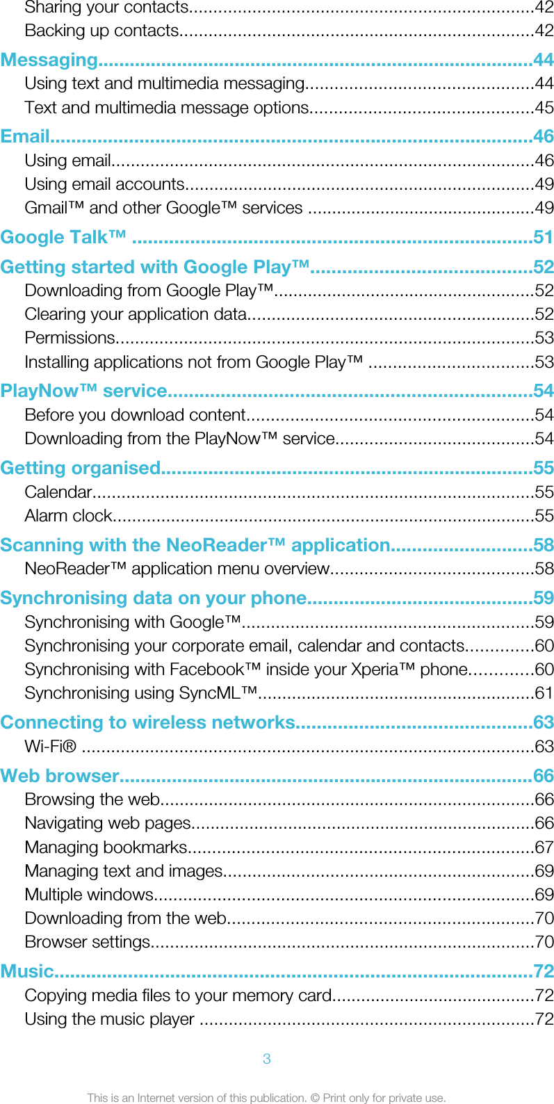 Sharing your contacts.......................................................................42Backing up contacts.........................................................................42Messaging...................................................................................44Using text and multimedia messaging...............................................44Text and multimedia message options..............................................45Email............................................................................................46Using email.......................................................................................46Using email accounts........................................................................49Gmail™ and other Google™ services ...............................................49Google Talk™ ............................................................................51Getting started with Google Play™..........................................52Downloading from Google Play™......................................................52Clearing your application data...........................................................52Permissions......................................................................................53Installing applications not from Google Play™ ..................................53PlayNow™ service.....................................................................54Before you download content...........................................................54Downloading from the PlayNow™ service.........................................54Getting organised.......................................................................55Calendar...........................................................................................55Alarm clock.......................................................................................55Scanning with the NeoReader™ application...........................58NeoReader™ application menu overview..........................................58Synchronising data on your phone...........................................59Synchronising with Google™............................................................59Synchronising your corporate email, calendar and contacts..............60Synchronising with Facebook™ inside your Xperia™ phone.............60Synchronising using SyncML™.........................................................61Connecting to wireless networks.............................................63Wi-Fi® .............................................................................................63Web browser...............................................................................66Browsing the web.............................................................................66Navigating web pages.......................................................................66Managing bookmarks.......................................................................67Managing text and images................................................................69Multiple windows..............................................................................69Downloading from the web...............................................................70Browser settings...............................................................................70Music...........................................................................................72Copying media files to your memory card..........................................72Using the music player .....................................................................723This is an Internet version of this publication. © Print only for private use.