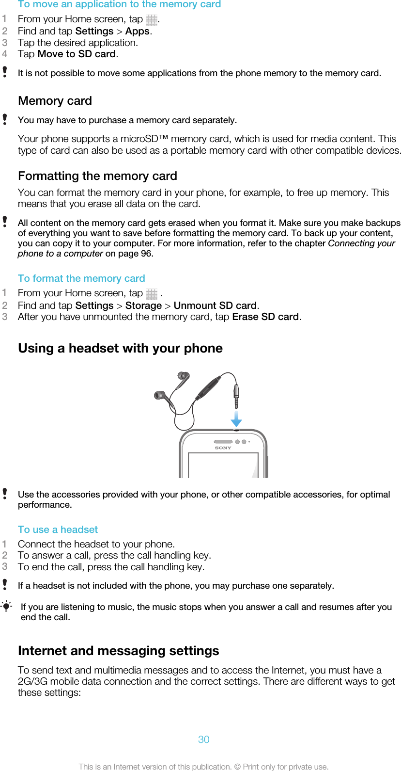 To move an application to the memory card1From your Home screen, tap  .2Find and tap Settings &gt; Apps.3Tap the desired application.4Tap Move to SD card.It is not possible to move some applications from the phone memory to the memory card.Memory cardYou may have to purchase a memory card separately.Your phone supports a microSD™ memory card, which is used for media content. Thistype of card can also be used as a portable memory card with other compatible devices.Formatting the memory cardYou can format the memory card in your phone, for example, to free up memory. Thismeans that you erase all data on the card.All content on the memory card gets erased when you format it. Make sure you make backupsof everything you want to save before formatting the memory card. To back up your content,you can copy it to your computer. For more information, refer to the chapter Connecting yourphone to a computer on page 96.To format the memory card1From your Home screen, tap   .2Find and tap Settings &gt; Storage &gt; Unmount SD card.3After you have unmounted the memory card, tap Erase SD card.Using a headset with your phoneUse the accessories provided with your phone, or other compatible accessories, for optimalperformance.To use a headset1Connect the headset to your phone.2To answer a call, press the call handling key.3To end the call, press the call handling key.If a headset is not included with the phone, you may purchase one separately.If you are listening to music, the music stops when you answer a call and resumes after youend the call.Internet and messaging settingsTo send text and multimedia messages and to access the Internet, you must have a2G/3G mobile data connection and the correct settings. There are different ways to getthese settings:30This is an Internet version of this publication. © Print only for private use.