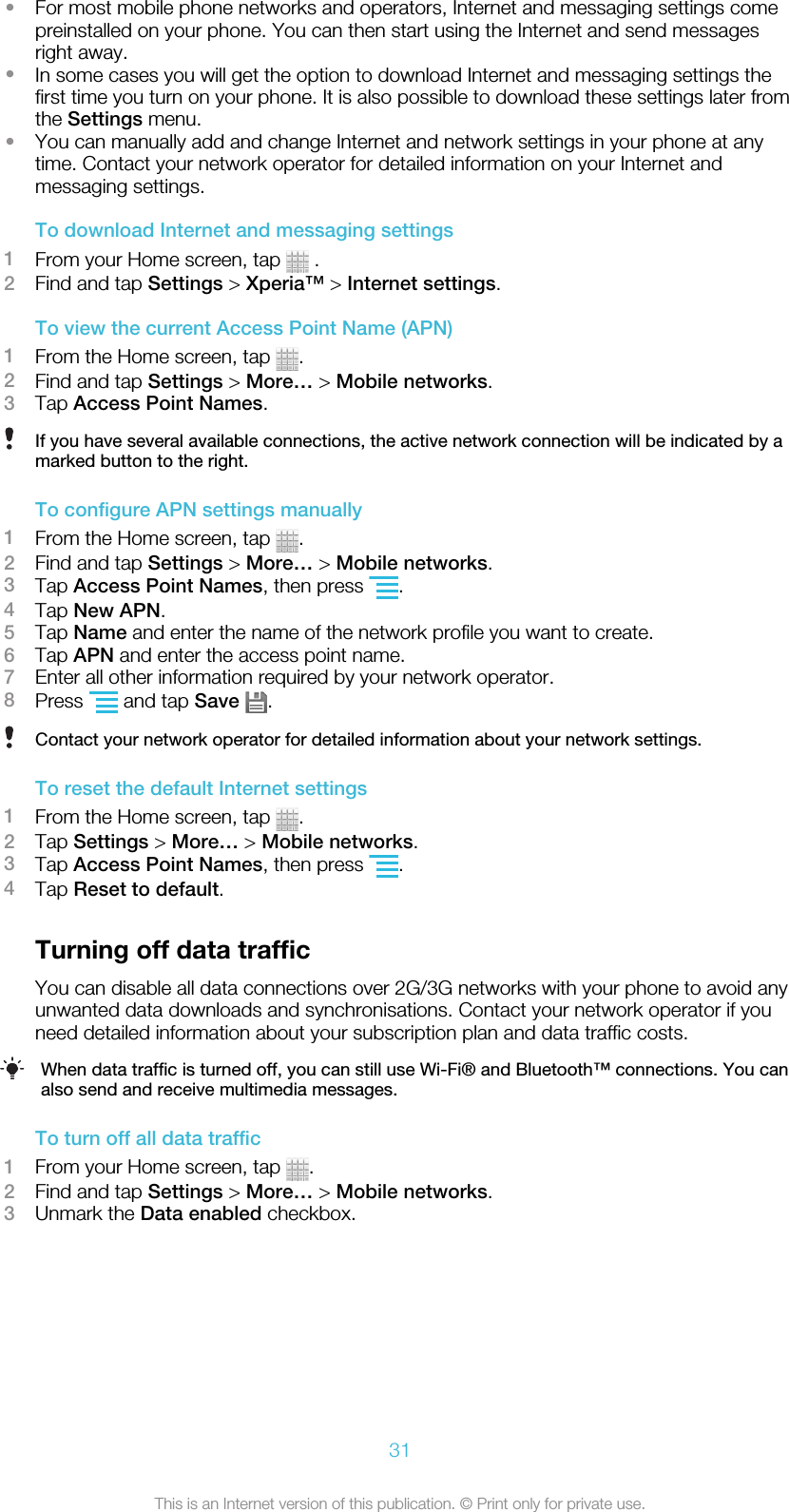 •For most mobile phone networks and operators, Internet and messaging settings comepreinstalled on your phone. You can then start using the Internet and send messagesright away.•In some cases you will get the option to download Internet and messaging settings thefirst time you turn on your phone. It is also possible to download these settings later fromthe Settings menu.•You can manually add and change Internet and network settings in your phone at anytime. Contact your network operator for detailed information on your Internet andmessaging settings.To download Internet and messaging settings1From your Home screen, tap   .2Find and tap Settings &gt; Xperia™ &gt; Internet settings.To view the current Access Point Name (APN)1From the Home screen, tap  .2Find and tap Settings &gt; More… &gt; Mobile networks.3Tap Access Point Names.If you have several available connections, the active network connection will be indicated by amarked button to the right.To configure APN settings manually1From the Home screen, tap  .2Find and tap Settings &gt; More… &gt; Mobile networks.3Tap Access Point Names, then press  .4Tap New APN.5Tap Name and enter the name of the network profile you want to create.6Tap APN and enter the access point name.7Enter all other information required by your network operator.8Press   and tap Save  .Contact your network operator for detailed information about your network settings.To reset the default Internet settings1From the Home screen, tap  .2Tap Settings &gt; More… &gt; Mobile networks.3Tap Access Point Names, then press  .4Tap Reset to default.Turning off data trafficYou can disable all data connections over 2G/3G networks with your phone to avoid anyunwanted data downloads and synchronisations. Contact your network operator if youneed detailed information about your subscription plan and data traffic costs.When data traffic is turned off, you can still use Wi-Fi® and Bluetooth™ connections. You canalso send and receive multimedia messages.To turn off all data traffic1From your Home screen, tap  .2Find and tap Settings &gt; More… &gt; Mobile networks.3Unmark the Data enabled checkbox.31This is an Internet version of this publication. © Print only for private use.