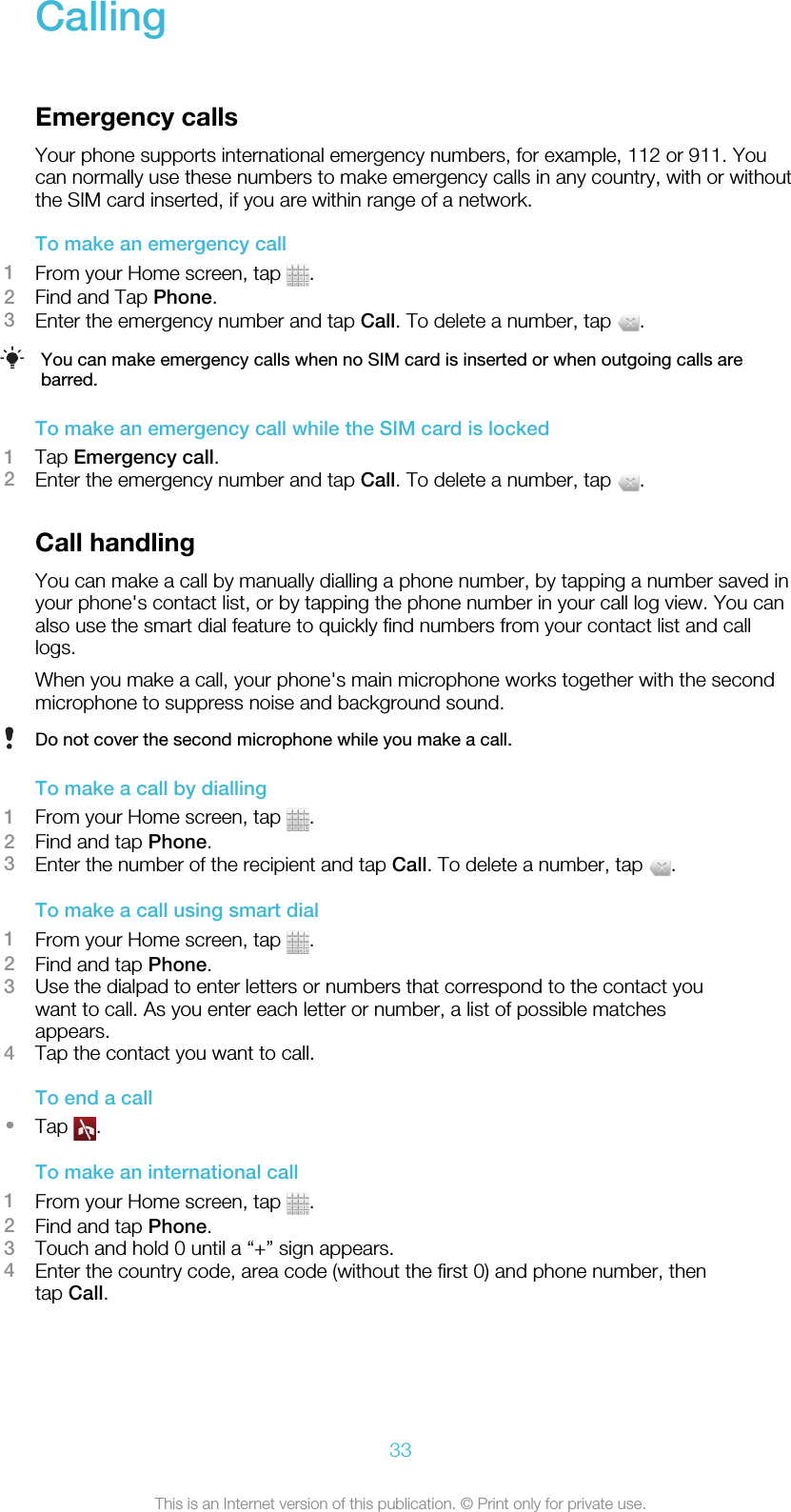 CallingEmergency callsYour phone supports international emergency numbers, for example, 112 or 911. Youcan normally use these numbers to make emergency calls in any country, with or withoutthe SIM card inserted, if you are within range of a network.To make an emergency call1From your Home screen, tap  .2Find and Tap Phone.3Enter the emergency number and tap Call. To delete a number, tap  .You can make emergency calls when no SIM card is inserted or when outgoing calls arebarred.To make an emergency call while the SIM card is locked1Tap Emergency call.2Enter the emergency number and tap Call. To delete a number, tap  .Call handlingYou can make a call by manually dialling a phone number, by tapping a number saved inyour phone&apos;s contact list, or by tapping the phone number in your call log view. You canalso use the smart dial feature to quickly find numbers from your contact list and calllogs.When you make a call, your phone&apos;s main microphone works together with the secondmicrophone to suppress noise and background sound.Do not cover the second microphone while you make a call.To make a call by dialling1From your Home screen, tap  .2Find and tap Phone.3Enter the number of the recipient and tap Call. To delete a number, tap  .To make a call using smart dial1From your Home screen, tap  .2Find and tap Phone.3Use the dialpad to enter letters or numbers that correspond to the contact youwant to call. As you enter each letter or number, a list of possible matchesappears.4Tap the contact you want to call.To end a call•Tap  .To make an international call1From your Home screen, tap  .2Find and tap Phone.3Touch and hold 0 until a “+” sign appears.4Enter the country code, area code (without the first 0) and phone number, thentap Call.33This is an Internet version of this publication. © Print only for private use.