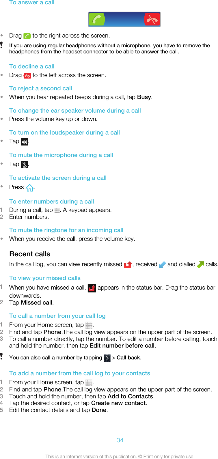 To answer a call•Drag   to the right across the screen.If you are using regular headphones without a microphone, you have to remove theheadphones from the headset connector to be able to answer the call.To decline a call•Drag   to the left across the screen.To reject a second call•When you hear repeated beeps during a call, tap Busy.To change the ear speaker volume during a call•Press the volume key up or down.To turn on the loudspeaker during a call•Tap  .To mute the microphone during a call•Tap  .To activate the screen during a call•Press  .To enter numbers during a call1During a call, tap  . A keypad appears.2Enter numbers.To mute the ringtone for an incoming call•When you receive the call, press the volume key.Recent callsIn the call log, you can view recently missed  , received   and dialled   calls.To view your missed calls1When you have missed a call,   appears in the status bar. Drag the status bardownwards.2Tap Missed call.To call a number from your call log1From your Home screen, tap  .2Find and tap Phone.The call log view appears on the upper part of the screen.3To call a number directly, tap the number. To edit a number before calling, touchand hold the number, then tap Edit number before call.You can also call a number by tapping   &gt; Call back.To add a number from the call log to your contacts1From your Home screen, tap  .2Find and tap Phone.The call log view appears on the upper part of the screen.3Touch and hold the number, then tap Add to Contacts.4Tap the desired contact, or tap Create new contact.5Edit the contact details and tap Done.34This is an Internet version of this publication. © Print only for private use.