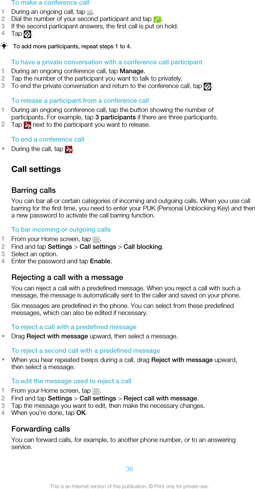 To make a conference call1During an ongoing call, tap  .2Dial the number of your second participant and tap  .3If the second participant answers, the first call is put on hold.4Tap  .To add more participants, repeat steps 1 to 4.To have a private conversation with a conference call participant1During an ongoing conference call, tap Manage.2Tap the number of the participant you want to talk to privately.3To end the private conversation and return to the conference call, tap  .To release a participant from a conference call1During an ongoing conference call, tap the button showing the number ofparticipants. For example, tap 3 participants if there are three participants.2Tap   next to the participant you want to release.To end a conference call•During the call, tap  .Call settingsBarring callsYou can bar all or certain categories of incoming and outgoing calls. When you use callbarring for the first time, you need to enter your PUK (Personal Unblocking Key) and thena new password to activate the call barring function.To bar incoming or outgoing calls1From your Home screen, tap  .2Find and tap Settings &gt; Call settings &gt; Call blocking.3Select an option.4Enter the password and tap Enable.Rejecting a call with a messageYou can reject a call with a predefined message. When you reject a call with such amessage, the message is automatically sent to the caller and saved on your phone.Six messages are predefined in the phone. You can select from these predefinedmessages, which can also be edited if necessary.To reject a call with a predefined message•Drag Reject with message upward, then select a message.To reject a second call with a predefined message•When you hear repeated beeps during a call, drag Reject with message upward,then select a message.To edit the message used to reject a call1From your Home screen, tap  .2Find and tap Settings &gt; Call settings &gt; Reject call with message.3Tap the message you want to edit, then make the necessary changes.4When you&apos;re done, tap OK.Forwarding callsYou can forward calls, for example, to another phone number, or to an answeringservice.36This is an Internet version of this publication. © Print only for private use.