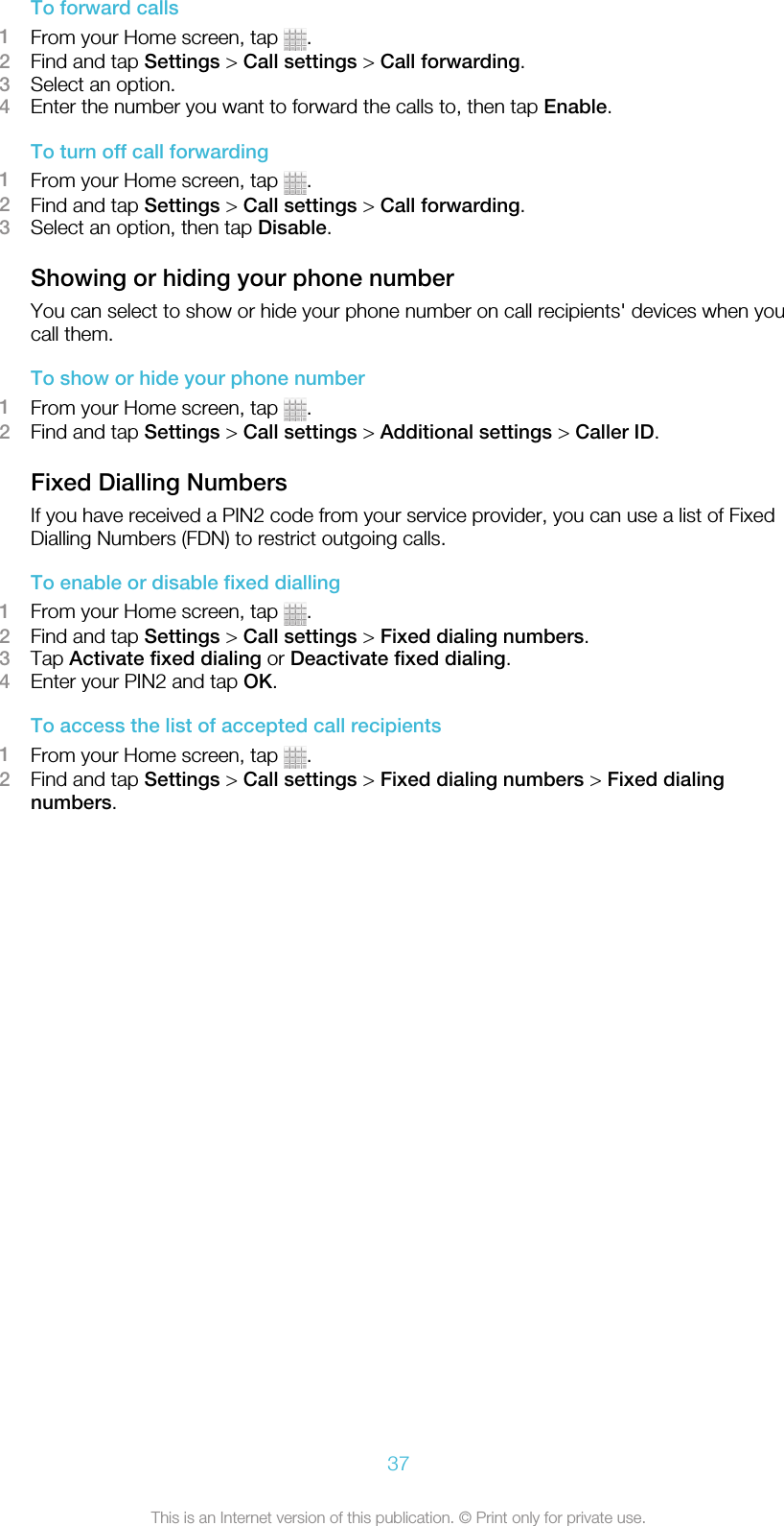 To forward calls1From your Home screen, tap  .2Find and tap Settings &gt; Call settings &gt; Call forwarding.3Select an option.4Enter the number you want to forward the calls to, then tap Enable.To turn off call forwarding1From your Home screen, tap  .2Find and tap Settings &gt; Call settings &gt; Call forwarding.3Select an option, then tap Disable.Showing or hiding your phone numberYou can select to show or hide your phone number on call recipients&apos; devices when youcall them.To show or hide your phone number1From your Home screen, tap  .2Find and tap Settings &gt; Call settings &gt; Additional settings &gt; Caller ID.Fixed Dialling NumbersIf you have received a PIN2 code from your service provider, you can use a list of FixedDialling Numbers (FDN) to restrict outgoing calls.To enable or disable fixed dialling1From your Home screen, tap  .2Find and tap Settings &gt; Call settings &gt; Fixed dialing numbers.3Tap Activate fixed dialing or Deactivate fixed dialing.4Enter your PIN2 and tap OK.To access the list of accepted call recipients1From your Home screen, tap  .2Find and tap Settings &gt; Call settings &gt; Fixed dialing numbers &gt; Fixed dialingnumbers.37This is an Internet version of this publication. © Print only for private use.