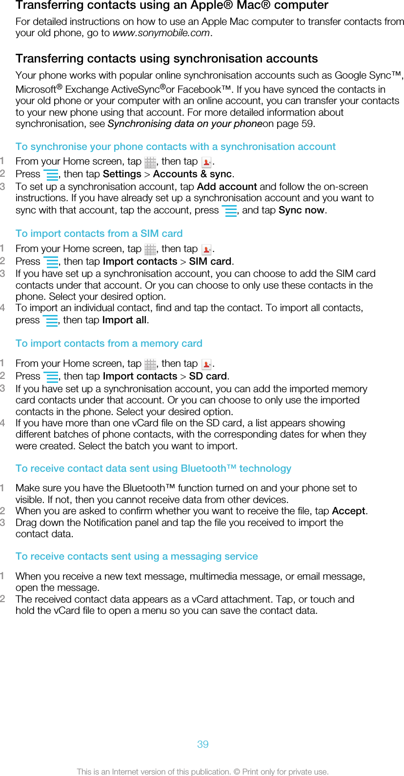 Transferring contacts using an Apple® Mac® computerFor detailed instructions on how to use an Apple Mac computer to transfer contacts fromyour old phone, go to www.sonymobile.com.Transferring contacts using synchronisation accountsYour phone works with popular online synchronisation accounts such as Google Sync™,Microsoft® Exchange ActiveSync®or Facebook™. If you have synced the contacts inyour old phone or your computer with an online account, you can transfer your contactsto your new phone using that account. For more detailed information aboutsynchronisation, see Synchronising data on your phoneon page 59.To synchronise your phone contacts with a synchronisation account1From your Home screen, tap  , then tap  .2Press  , then tap Settings &gt; Accounts &amp; sync.3To set up a synchronisation account, tap Add account and follow the on-screeninstructions. If you have already set up a synchronisation account and you want tosync with that account, tap the account, press  , and tap Sync now.To import contacts from a SIM card1From your Home screen, tap  , then tap  .2Press  , then tap Import contacts &gt; SIM card.3If you have set up a synchronisation account, you can choose to add the SIM cardcontacts under that account. Or you can choose to only use these contacts in thephone. Select your desired option.4To import an individual contact, find and tap the contact. To import all contacts,press  , then tap Import all.To import contacts from a memory card1From your Home screen, tap  , then tap  .2Press  , then tap Import contacts &gt; SD card.3If you have set up a synchronisation account, you can add the imported memorycard contacts under that account. Or you can choose to only use the importedcontacts in the phone. Select your desired option.4If you have more than one vCard file on the SD card, a list appears showingdifferent batches of phone contacts, with the corresponding dates for when theywere created. Select the batch you want to import.To receive contact data sent using Bluetooth™ technology1Make sure you have the Bluetooth™ function turned on and your phone set tovisible. If not, then you cannot receive data from other devices.2When you are asked to confirm whether you want to receive the file, tap Accept.3Drag down the Notification panel and tap the file you received to import thecontact data.To receive contacts sent using a messaging service1When you receive a new text message, multimedia message, or email message,open the message.2The received contact data appears as a vCard attachment. Tap, or touch andhold the vCard file to open a menu so you can save the contact data.39This is an Internet version of this publication. © Print only for private use.