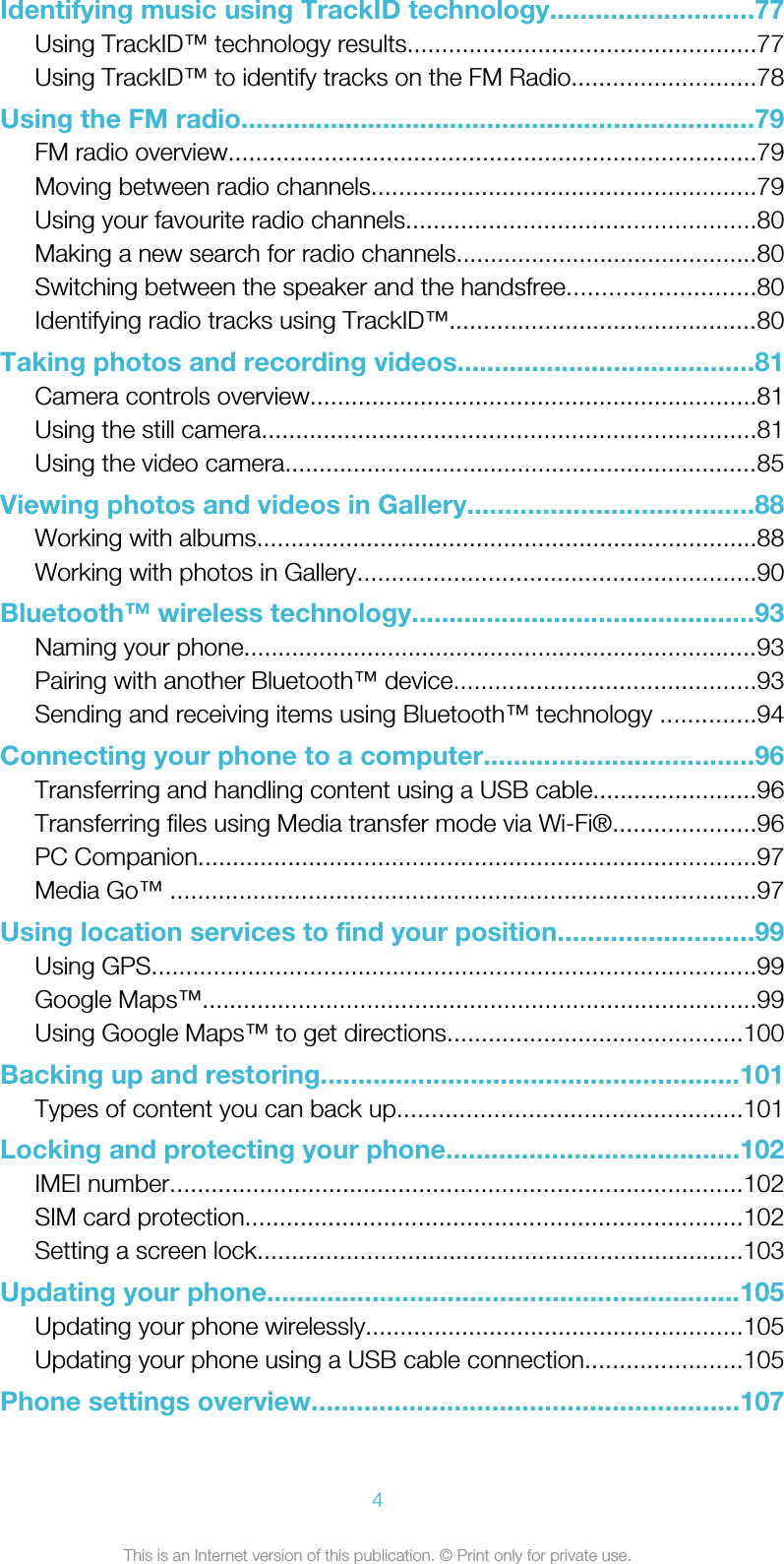 Identifying music using TrackID technology...........................77Using TrackID™ technology results...................................................77Using TrackID™ to identify tracks on the FM Radio...........................78Using the FM radio.....................................................................79FM radio overview.............................................................................79Moving between radio channels........................................................79Using your favourite radio channels...................................................80Making a new search for radio channels............................................80Switching between the speaker and the handsfree...........................80Identifying radio tracks using TrackID™.............................................80Taking photos and recording videos........................................81Camera controls overview.................................................................81Using the still camera........................................................................81Using the video camera.....................................................................85Viewing photos and videos in Gallery......................................88Working with albums.........................................................................88Working with photos in Gallery..........................................................90Bluetooth™ wireless technology..............................................93Naming your phone...........................................................................93Pairing with another Bluetooth™ device............................................93Sending and receiving items using Bluetooth™ technology ..............94Connecting your phone to a computer....................................96Transferring and handling content using a USB cable........................96Transferring files using Media transfer mode via Wi-Fi®.....................96PC Companion.................................................................................97Media Go™ .....................................................................................97Using location services to find your position..........................99Using GPS........................................................................................99Google Maps™.................................................................................99Using Google Maps™ to get directions...........................................100Backing up and restoring........................................................101Types of content you can back up..................................................101Locking and protecting your phone.......................................102IMEI number...................................................................................102SIM card protection........................................................................102Setting a screen lock.......................................................................103Updating your phone...............................................................105Updating your phone wirelessly.......................................................105Updating your phone using a USB cable connection.......................105Phone settings overview.........................................................1074This is an Internet version of this publication. © Print only for private use.