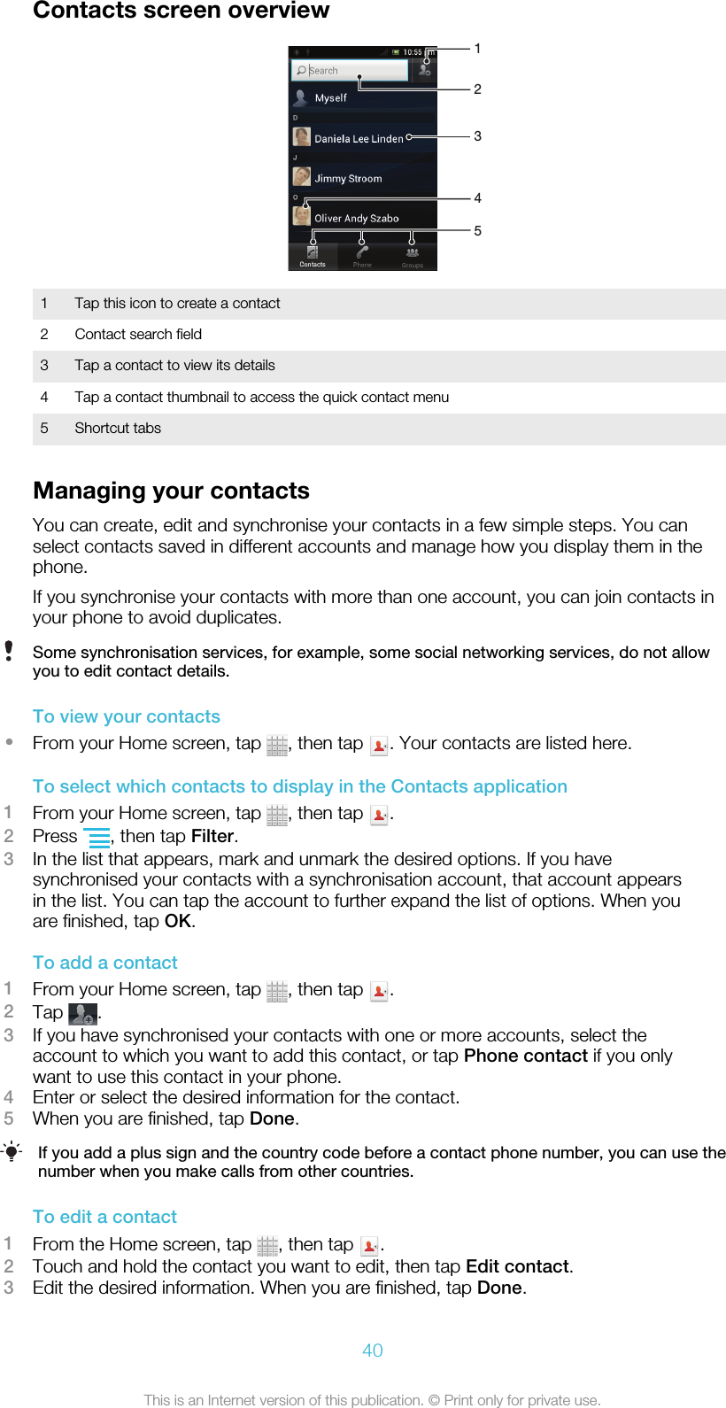 Contacts screen overview543211 Tap this icon to create a contact2 Contact search field3 Tap a contact to view its details4 Tap a contact thumbnail to access the quick contact menu5 Shortcut tabsManaging your contactsYou can create, edit and synchronise your contacts in a few simple steps. You canselect contacts saved in different accounts and manage how you display them in thephone.If you synchronise your contacts with more than one account, you can join contacts inyour phone to avoid duplicates.Some synchronisation services, for example, some social networking services, do not allowyou to edit contact details.To view your contacts•From your Home screen, tap  , then tap  . Your contacts are listed here.To select which contacts to display in the Contacts application1From your Home screen, tap  , then tap  .2Press  , then tap Filter.3In the list that appears, mark and unmark the desired options. If you havesynchronised your contacts with a synchronisation account, that account appearsin the list. You can tap the account to further expand the list of options. When youare finished, tap OK.To add a contact1From your Home screen, tap  , then tap  .2Tap  .3If you have synchronised your contacts with one or more accounts, select theaccount to which you want to add this contact, or tap Phone contact if you onlywant to use this contact in your phone.4Enter or select the desired information for the contact.5When you are finished, tap Done.If you add a plus sign and the country code before a contact phone number, you can use thenumber when you make calls from other countries.To edit a contact1From the Home screen, tap  , then tap  .2Touch and hold the contact you want to edit, then tap Edit contact.3Edit the desired information. When you are finished, tap Done.40This is an Internet version of this publication. © Print only for private use.