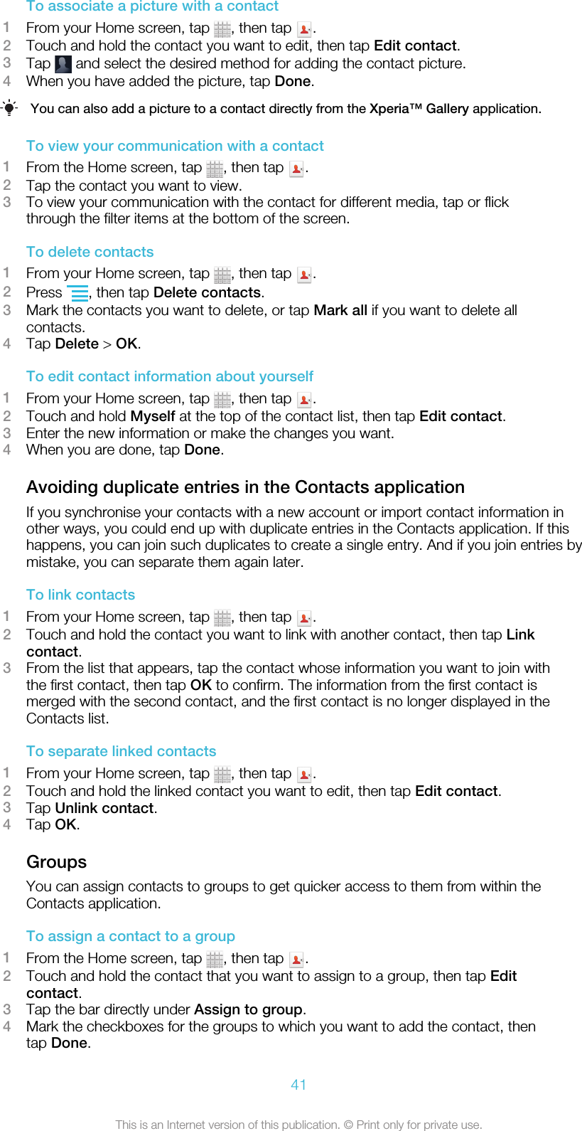 To associate a picture with a contact1From your Home screen, tap  , then tap  .2Touch and hold the contact you want to edit, then tap Edit contact.3Tap   and select the desired method for adding the contact picture.4When you have added the picture, tap Done.You can also add a picture to a contact directly from the Xperia™ Gallery application.To view your communication with a contact1From the Home screen, tap  , then tap  .2Tap the contact you want to view.3To view your communication with the contact for different media, tap or flickthrough the filter items at the bottom of the screen.To delete contacts1From your Home screen, tap  , then tap  .2Press  , then tap Delete contacts.3Mark the contacts you want to delete, or tap Mark all if you want to delete allcontacts.4Tap Delete &gt; OK.To edit contact information about yourself1From your Home screen, tap  , then tap  .2Touch and hold Myself at the top of the contact list, then tap Edit contact.3Enter the new information or make the changes you want.4When you are done, tap Done.Avoiding duplicate entries in the Contacts applicationIf you synchronise your contacts with a new account or import contact information inother ways, you could end up with duplicate entries in the Contacts application. If thishappens, you can join such duplicates to create a single entry. And if you join entries bymistake, you can separate them again later.To link contacts1From your Home screen, tap  , then tap  .2Touch and hold the contact you want to link with another contact, then tap Linkcontact.3From the list that appears, tap the contact whose information you want to join withthe first contact, then tap OK to confirm. The information from the first contact ismerged with the second contact, and the first contact is no longer displayed in theContacts list.To separate linked contacts1From your Home screen, tap  , then tap  .2Touch and hold the linked contact you want to edit, then tap Edit contact.3Tap Unlink contact.4Tap OK.GroupsYou can assign contacts to groups to get quicker access to them from within theContacts application.To assign a contact to a group1From the Home screen, tap  , then tap  .2Touch and hold the contact that you want to assign to a group, then tap Editcontact.3Tap the bar directly under Assign to group.4Mark the checkboxes for the groups to which you want to add the contact, thentap Done.41This is an Internet version of this publication. © Print only for private use.