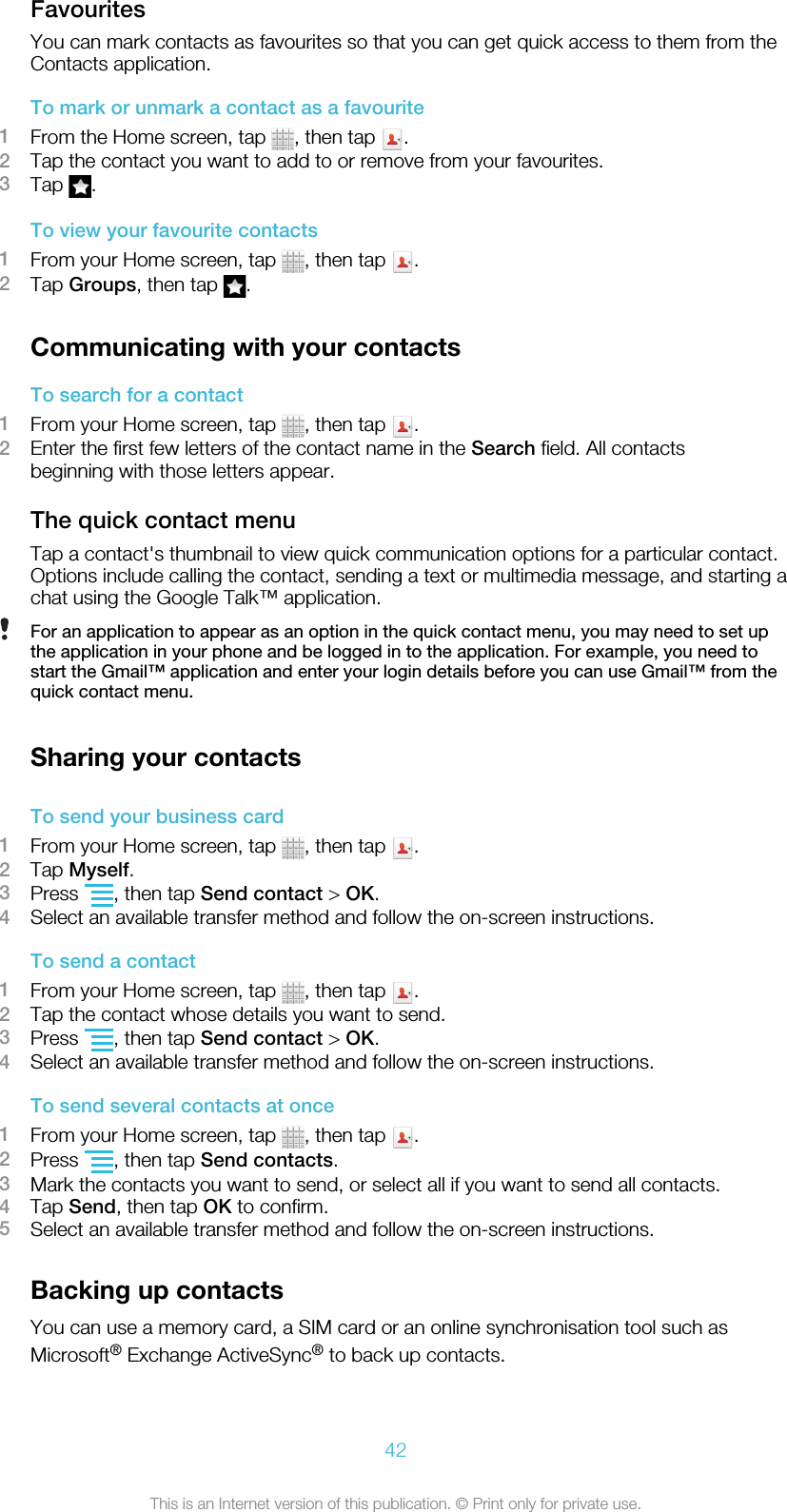 FavouritesYou can mark contacts as favourites so that you can get quick access to them from theContacts application.To mark or unmark a contact as a favourite1From the Home screen, tap  , then tap  .2Tap the contact you want to add to or remove from your favourites.3Tap  .To view your favourite contacts1From your Home screen, tap  , then tap  .2Tap Groups, then tap  .Communicating with your contactsTo search for a contact1From your Home screen, tap  , then tap  .2Enter the first few letters of the contact name in the Search field. All contactsbeginning with those letters appear.The quick contact menuTap a contact&apos;s thumbnail to view quick communication options for a particular contact.Options include calling the contact, sending a text or multimedia message, and starting achat using the Google Talk™ application.For an application to appear as an option in the quick contact menu, you may need to set upthe application in your phone and be logged in to the application. For example, you need tostart the Gmail™ application and enter your login details before you can use Gmail™ from thequick contact menu.Sharing your contactsTo send your business card1From your Home screen, tap  , then tap  .2Tap Myself.3Press  , then tap Send contact &gt; OK.4Select an available transfer method and follow the on-screen instructions.To send a contact1From your Home screen, tap  , then tap  .2Tap the contact whose details you want to send.3Press  , then tap Send contact &gt; OK.4Select an available transfer method and follow the on-screen instructions.To send several contacts at once1From your Home screen, tap  , then tap  .2Press  , then tap Send contacts.3Mark the contacts you want to send, or select all if you want to send all contacts.4Tap Send, then tap OK to confirm.5Select an available transfer method and follow the on-screen instructions.Backing up contactsYou can use a memory card, a SIM card or an online synchronisation tool such asMicrosoft® Exchange ActiveSync® to back up contacts.42This is an Internet version of this publication. © Print only for private use.