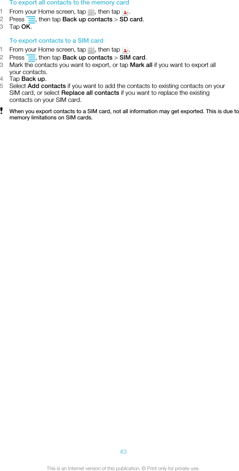To export all contacts to the memory card1From your Home screen, tap  , then tap  .2Press  , then tap Back up contacts &gt; SD card.3Tap OK.To export contacts to a SIM card1From your Home screen, tap  , then tap  .2Press  , then tap Back up contacts &gt; SIM card.3Mark the contacts you want to export, or tap Mark all if you want to export allyour contacts.4Tap Back up.5Select Add contacts if you want to add the contacts to existing contacts on yourSIM card, or select Replace all contacts if you want to replace the existingcontacts on your SIM card.When you export contacts to a SIM card, not all information may get exported. This is due tomemory limitations on SIM cards.43This is an Internet version of this publication. © Print only for private use.