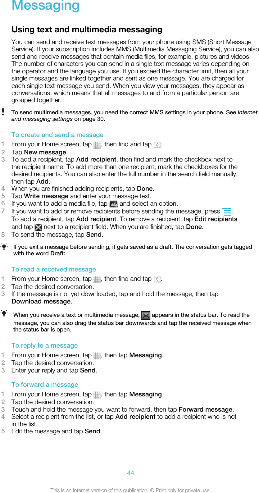 MessagingUsing text and multimedia messagingYou can send and receive text messages from your phone using SMS (Short MessageService). If your subscription includes MMS (Multimedia Messaging Service), you can alsosend and receive messages that contain media files, for example, pictures and videos.The number of characters you can send in a single text message varies depending onthe operator and the language you use. If you exceed the character limit, then all yoursingle messages are linked together and sent as one message. You are charged foreach single text message you send. When you view your messages, they appear asconversations, which means that all messages to and from a particular person aregrouped together.To send multimedia messages, you need the correct MMS settings in your phone. See Internetand messaging settings on page 30.To create and send a message1From your Home screen, tap  , then find and tap  .2Tap New message.3To add a recipient, tap Add recipient, then find and mark the checkbox next tothe recipient name. To add more than one recipient, mark the checkboxes for thedesired recipients. You can also enter the full number in the search field manually,then tap Add.4When you are finished adding recipients, tap Done.5Tap Write message and enter your message text.6If you want to add a media file, tap   and select an option.7If you want to add or remove recipients before sending the message, press  .To add a recipient, tap Add recipient. To remove a recipient, tap Edit recipientsand tap   next to a recipient field. When you are finished, tap Done.8To send the message, tap Send.If you exit a message before sending, it gets saved as a draft. The conversation gets taggedwith the word Draft:.To read a received message1From your Home screen, tap  , then find and tap  .2Tap the desired conversation.3If the message is not yet downloaded, tap and hold the message, then tapDownload message.When you receive a text or multimedia message,   appears in the status bar. To read themessage, you can also drag the status bar downwards and tap the received message whenthe status bar is open.To reply to a message1From your Home screen, tap  , then tap Messaging.2Tap the desired conversation.3Enter your reply and tap Send.To forward a message1From your Home screen, tap  , then tap Messaging.2Tap the desired conversation.3Touch and hold the message you want to forward, then tap Forward message.4Select a recipient from the list, or tap Add recipient to add a recipient who is notin the list.5Edit the message and tap Send.44This is an Internet version of this publication. © Print only for private use.