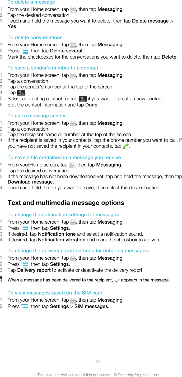 To delete a message1From your Home screen, tap  , then tap Messaging.2Tap the desired conversation.3Touch and hold the message you want to delete, then tap Delete message &gt;Yes.To delete conversations1From your Home screen, tap  , then tap Messaging.2Press  , then tap Delete several.3Mark the checkboxes for the conversations you want to delete, then tap Delete.To save a sender&apos;s number to a contact1From your Home screen, tap  , then tap Messaging.2Tap a conversation.3Tap the sender&apos;s number at the top of the screen.4Tap  .5Select an existing contact, or tap   if you want to create a new contact.6Edit the contact information and tap Done.To call a message sender1From your Home screen, tap  , then tap Messaging.2Tap a conversation.3Tap the recipient name or number at the top of the screen.4If the recipient is saved in your contacts, tap the phone number you want to call. Ifyou have not saved the recipient in your contacts, tap  .To save a file contained in a message you receive1From yourHome screen, tap  , then tap Messaging.2Tap the desired conversation.3If the message has not been downloaded yet, tap and hold the message, then tapDownload message.4Touch and hold the file you want to save, then select the desired option.Text and multimedia message optionsTo change the notification settings for messages1From your Home screen, tap  , then tap Messaging.2Press  , then tap Settings.3If desired, tap Notification tone and select a notification sound.4If desired, tap Notification vibration and mark the checkbox to activate.To change the delivery report settings for outgoing messages1From your Home screen, tap  , then tap Messaging.2Press  , then tap Settings.3Tap Delivery report to activate or deactivate the delivery report.When a message has been delivered to the recipient,   appears in the message.To view messages saved on the SIM card1From your Home screen, tap  , then tap Messaging.2Press  , then tap Settings &gt; SIM messages.45This is an Internet version of this publication. © Print only for private use.