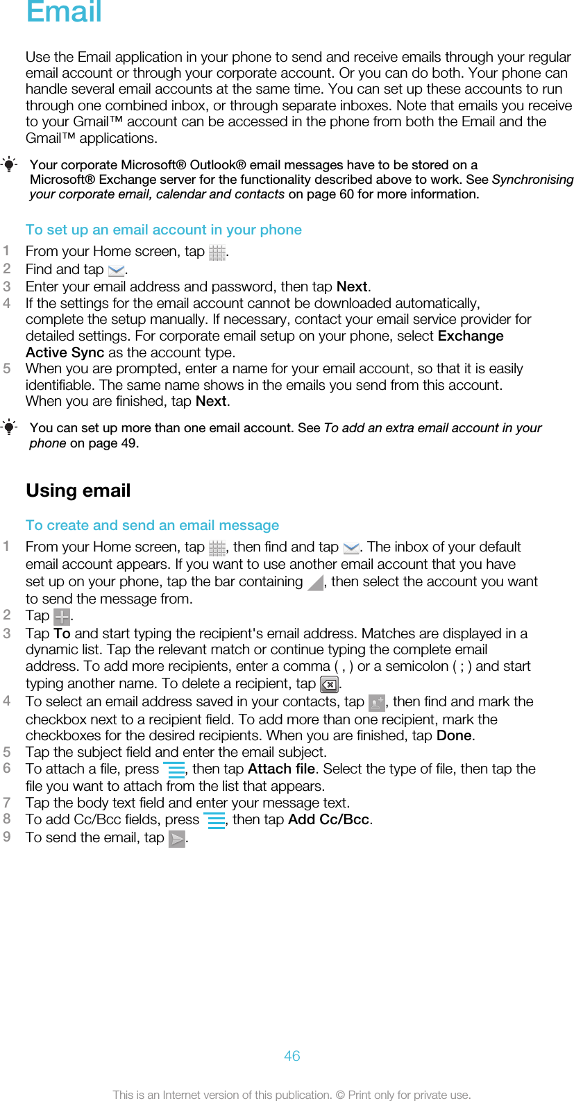 EmailUse the Email application in your phone to send and receive emails through your regularemail account or through your corporate account. Or you can do both. Your phone canhandle several email accounts at the same time. You can set up these accounts to runthrough one combined inbox, or through separate inboxes. Note that emails you receiveto your Gmail™ account can be accessed in the phone from both the Email and theGmail™ applications.Your corporate Microsoft® Outlook® email messages have to be stored on aMicrosoft® Exchange server for the functionality described above to work. See Synchronisingyour corporate email, calendar and contacts on page 60 for more information.To set up an email account in your phone1From your Home screen, tap  .2Find and tap  .3Enter your email address and password, then tap Next.4If the settings for the email account cannot be downloaded automatically,complete the setup manually. If necessary, contact your email service provider fordetailed settings. For corporate email setup on your phone, select ExchangeActive Sync as the account type.5When you are prompted, enter a name for your email account, so that it is easilyidentifiable. The same name shows in the emails you send from this account.When you are finished, tap Next.You can set up more than one email account. See To add an extra email account in yourphone on page 49.Using emailTo create and send an email message1From your Home screen, tap  , then find and tap  . The inbox of your defaultemail account appears. If you want to use another email account that you haveset up on your phone, tap the bar containing  , then select the account you wantto send the message from.2Tap  .3Tap To and start typing the recipient&apos;s email address. Matches are displayed in adynamic list. Tap the relevant match or continue typing the complete emailaddress. To add more recipients, enter a comma ( , ) or a semicolon ( ; ) and starttyping another name. To delete a recipient, tap  .4To select an email address saved in your contacts, tap  , then find and mark thecheckbox next to a recipient field. To add more than one recipient, mark thecheckboxes for the desired recipients. When you are finished, tap Done.5Tap the subject field and enter the email subject.6To attach a file, press  , then tap Attach file. Select the type of file, then tap thefile you want to attach from the list that appears.7Tap the body text field and enter your message text.8To add Cc/Bcc fields, press  , then tap Add Cc/Bcc.9To send the email, tap  .46This is an Internet version of this publication. © Print only for private use.