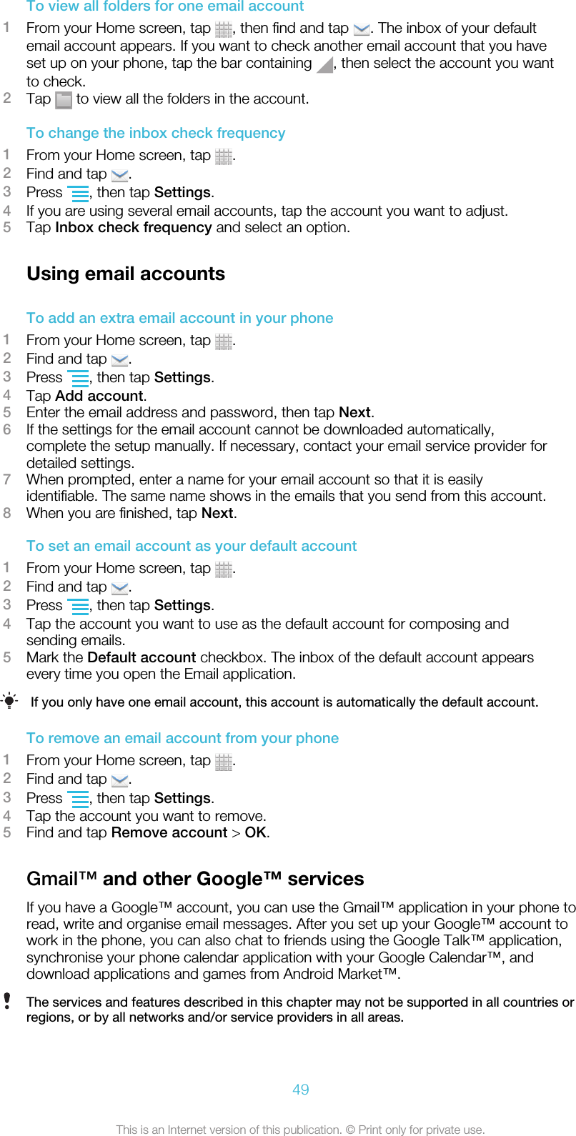 To view all folders for one email account1From your Home screen, tap  , then find and tap  . The inbox of your defaultemail account appears. If you want to check another email account that you haveset up on your phone, tap the bar containing  , then select the account you wantto check.2Tap   to view all the folders in the account.To change the inbox check frequency1From your Home screen, tap  .2Find and tap  .3Press  , then tap Settings.4If you are using several email accounts, tap the account you want to adjust.5Tap Inbox check frequency and select an option.Using email accountsTo add an extra email account in your phone1From your Home screen, tap  .2Find and tap  .3Press  , then tap Settings.4Tap Add account.5Enter the email address and password, then tap Next.6If the settings for the email account cannot be downloaded automatically,complete the setup manually. If necessary, contact your email service provider fordetailed settings.7When prompted, enter a name for your email account so that it is easilyidentifiable. The same name shows in the emails that you send from this account.8When you are finished, tap Next.To set an email account as your default account1From your Home screen, tap  .2Find and tap  .3Press  , then tap Settings.4Tap the account you want to use as the default account for composing andsending emails.5Mark the Default account checkbox. The inbox of the default account appearsevery time you open the Email application.If you only have one email account, this account is automatically the default account.To remove an email account from your phone1From your Home screen, tap  .2Find and tap  .3Press  , then tap Settings.4Tap the account you want to remove.5Find and tap Remove account &gt; OK.Gmail™ and other Google™ servicesIf you have a Google™ account, you can use the Gmail™ application in your phone toread, write and organise email messages. After you set up your Google™ account towork in the phone, you can also chat to friends using the Google Talk™ application,synchronise your phone calendar application with your Google Calendar™, anddownload applications and games from Android Market™.The services and features described in this chapter may not be supported in all countries orregions, or by all networks and/or service providers in all areas.49This is an Internet version of this publication. © Print only for private use.