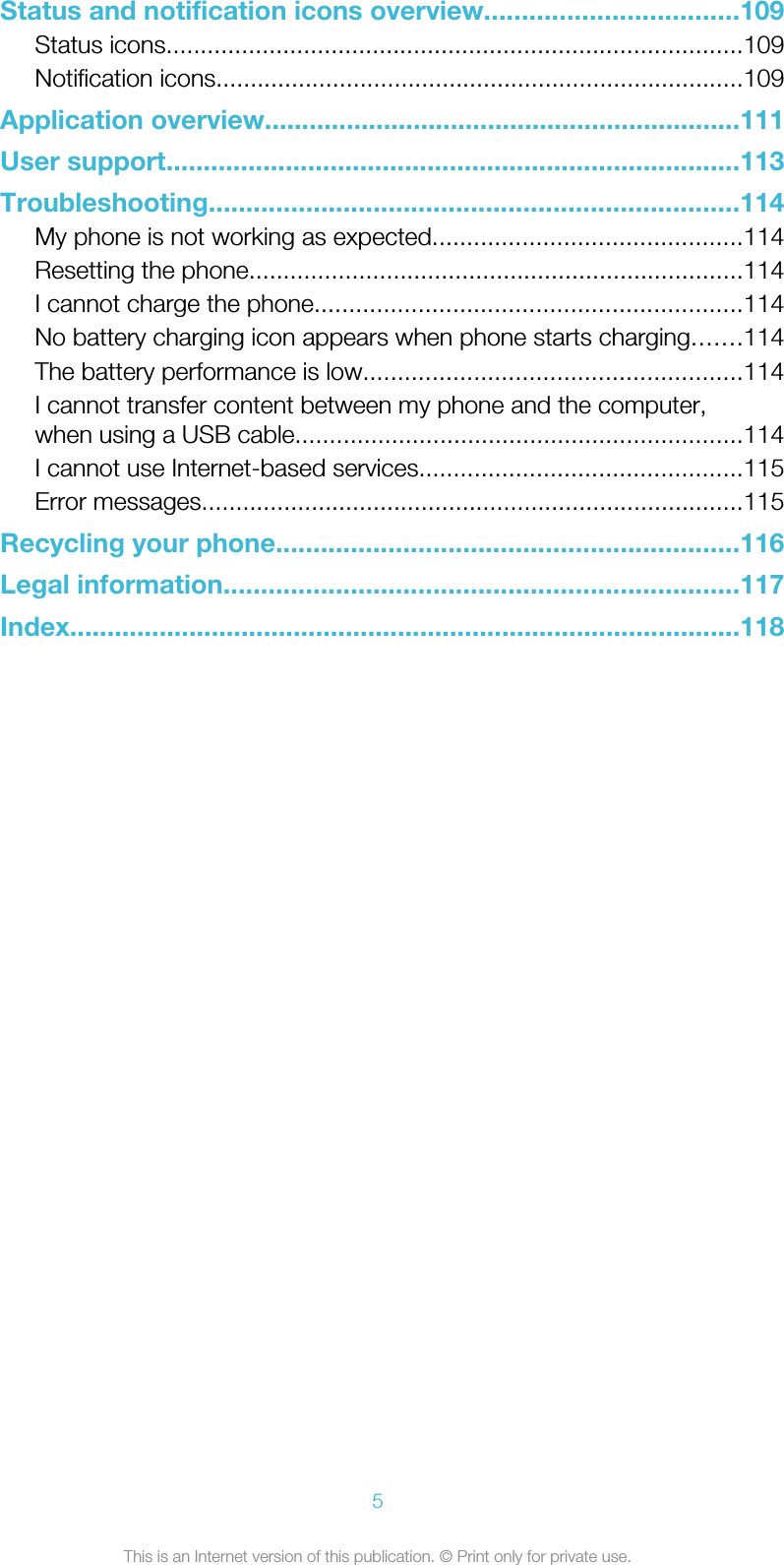 Status and notification icons overview..................................109Status icons....................................................................................109Notification icons.............................................................................109Application overview................................................................111User support.............................................................................113Troubleshooting.......................................................................114My phone is not working as expected.............................................114Resetting the phone........................................................................114I cannot charge the phone..............................................................114No battery charging icon appears when phone starts charging.......114The battery performance is low.......................................................114I cannot transfer content between my phone and the computer,when using a USB cable.................................................................114I cannot use Internet-based services...............................................115Error messages...............................................................................115Recycling your phone..............................................................116Legal information.....................................................................117Index..........................................................................................1185This is an Internet version of this publication. © Print only for private use.