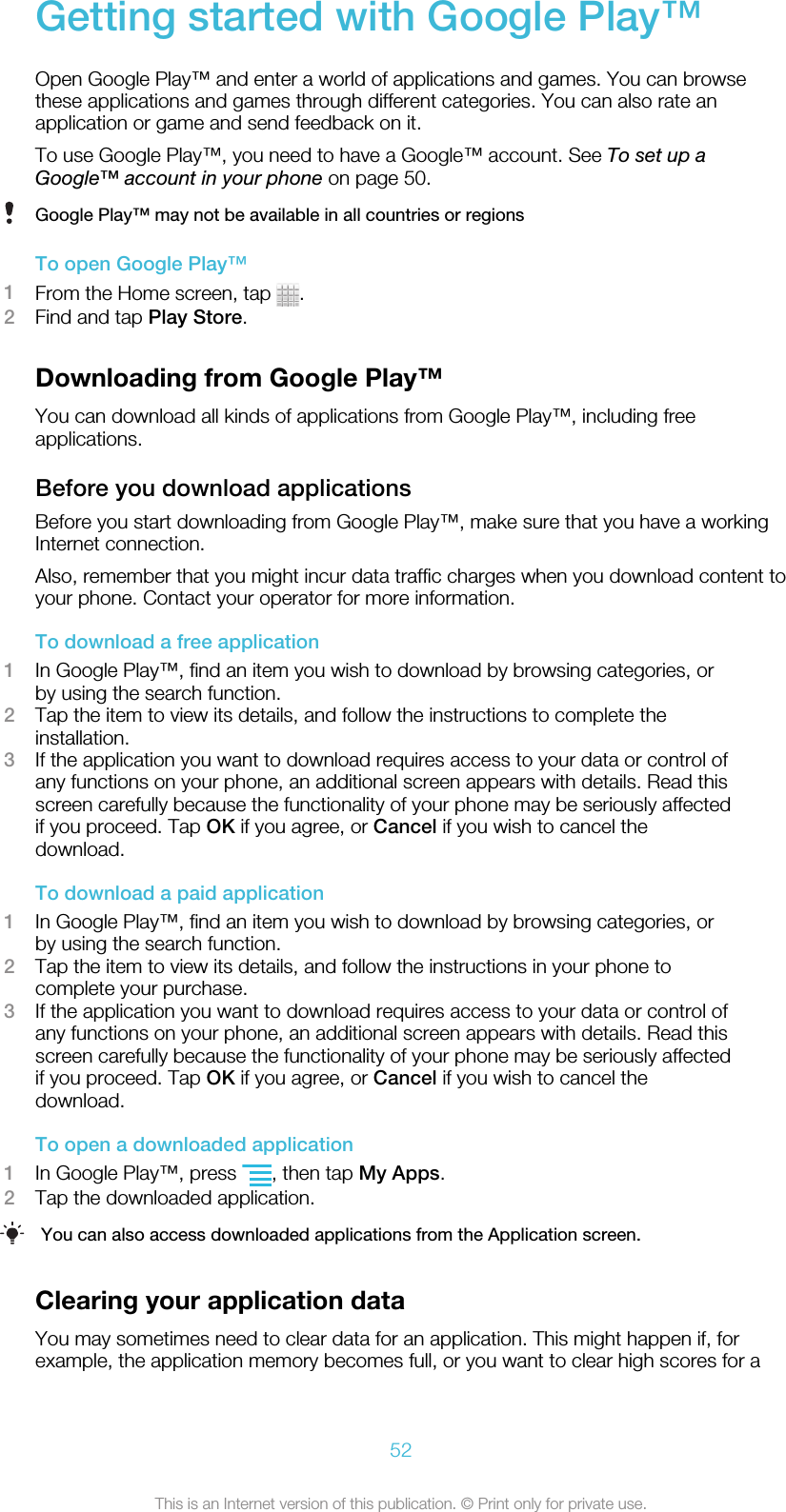 Getting started with Google Play™Open Google Play™ and enter a world of applications and games. You can browsethese applications and games through different categories. You can also rate anapplication or game and send feedback on it.To use Google Play™, you need to have a Google™ account. See To set up aGoogle™ account in your phone on page 50.Google Play™ may not be available in all countries or regionsTo open Google Play™1From the Home screen, tap  .2Find and tap Play Store.Downloading from Google Play™You can download all kinds of applications from Google Play™, including freeapplications.Before you download applicationsBefore you start downloading from Google Play™, make sure that you have a workingInternet connection.Also, remember that you might incur data traffic charges when you download content toyour phone. Contact your operator for more information.To download a free application1In Google Play™, find an item you wish to download by browsing categories, orby using the search function.2Tap the item to view its details, and follow the instructions to complete theinstallation.3If the application you want to download requires access to your data or control ofany functions on your phone, an additional screen appears with details. Read thisscreen carefully because the functionality of your phone may be seriously affectedif you proceed. Tap OK if you agree, or Cancel if you wish to cancel thedownload.To download a paid application1In Google Play™, find an item you wish to download by browsing categories, orby using the search function.2Tap the item to view its details, and follow the instructions in your phone tocomplete your purchase.3If the application you want to download requires access to your data or control ofany functions on your phone, an additional screen appears with details. Read thisscreen carefully because the functionality of your phone may be seriously affectedif you proceed. Tap OK if you agree, or Cancel if you wish to cancel thedownload.To open a downloaded application1In Google Play™, press  , then tap My Apps.2Tap the downloaded application.You can also access downloaded applications from the Application screen.Clearing your application dataYou may sometimes need to clear data for an application. This might happen if, forexample, the application memory becomes full, or you want to clear high scores for a52This is an Internet version of this publication. © Print only for private use.