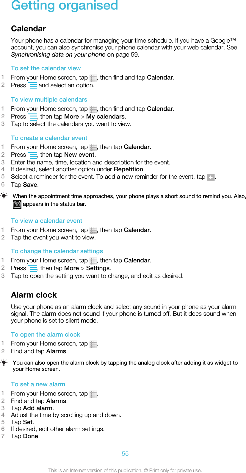 Getting organisedCalendarYour phone has a calendar for managing your time schedule. If you have a Google™account, you can also synchronise your phone calendar with your web calendar. SeeSynchronising data on your phone on page 59.To set the calendar view1From your Home screen, tap  , then find and tap Calendar.2Press   and select an option.To view multiple calendars1From your Home screen, tap  , then find and tap Calendar.2Press  , then tap More &gt; My calendars.3Tap to select the calendars you want to view.To create a calendar event1From your Home screen, tap  , then tap Calendar.2Press  , then tap New event.3Enter the name, time, location and description for the event.4If desired, select another option under Repetition.5Select a reminder for the event. To add a new reminder for the event, tap  .6Tap Save.When the appointment time approaches, your phone plays a short sound to remind you. Also, appears in the status bar.To view a calendar event1From your Home screen, tap  , then tap Calendar.2Tap the event you want to view.To change the calendar settings1From your Home screen, tap  , then tap Calendar.2Press  , then tap More &gt; Settings.3Tap to open the setting you want to change, and edit as desired.Alarm clockUse your phone as an alarm clock and select any sound in your phone as your alarmsignal. The alarm does not sound if your phone is turned off. But it does sound whenyour phone is set to silent mode.To open the alarm clock1From your Home screen, tap  .2Find and tap Alarms.You can also open the alarm clock by tapping the analog clock after adding it as widget toyour Home screen.To set a new alarm1From your Home screen, tap  .2Find and tap Alarms.3Tap Add alarm.4Adjust the time by scrolling up and down.5Tap Set.6If desired, edit other alarm settings.7Tap Done.55This is an Internet version of this publication. © Print only for private use.