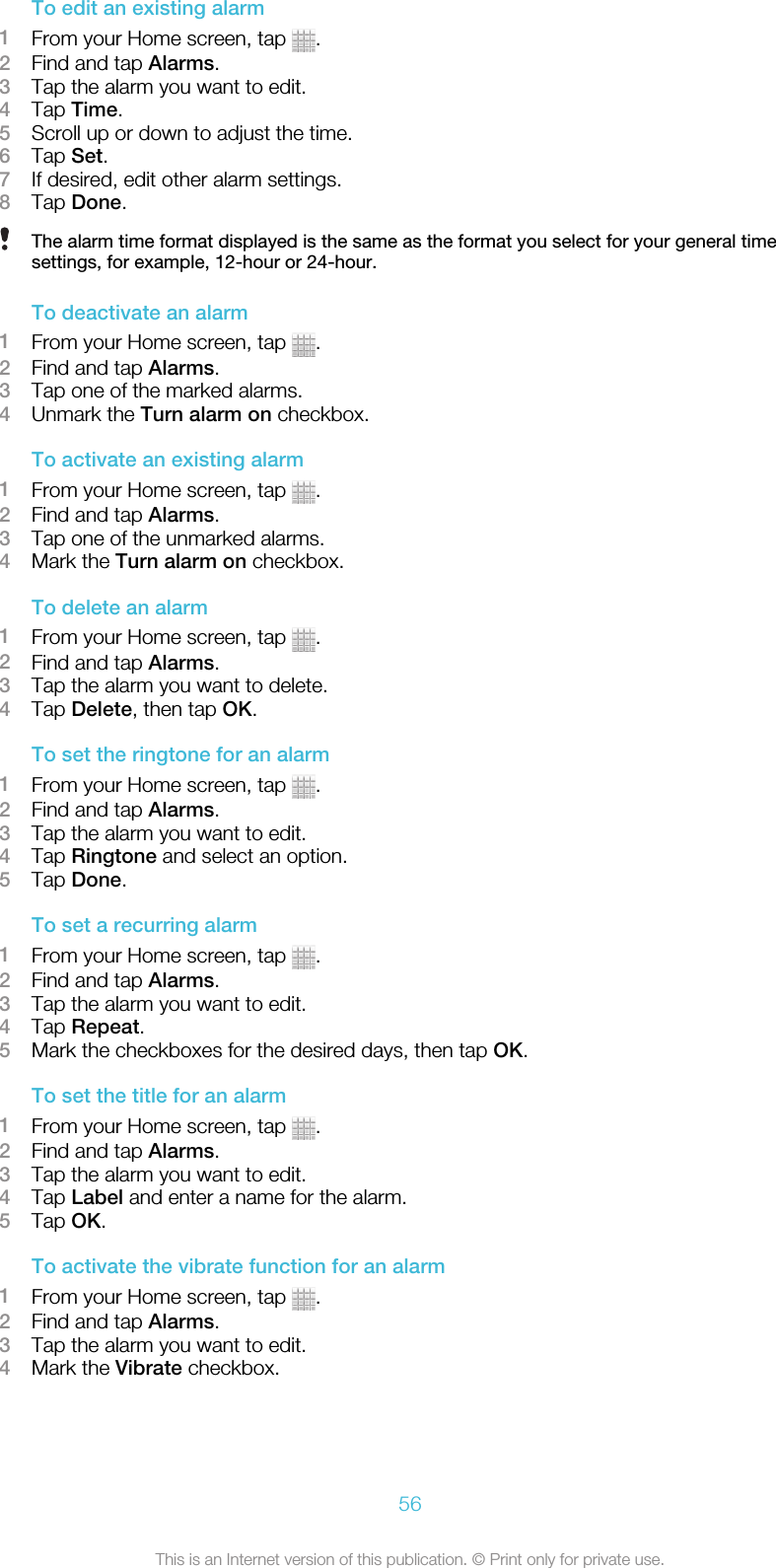 To edit an existing alarm1From your Home screen, tap  .2Find and tap Alarms.3Tap the alarm you want to edit.4Tap Time.5Scroll up or down to adjust the time.6Tap Set.7If desired, edit other alarm settings.8Tap Done.The alarm time format displayed is the same as the format you select for your general timesettings, for example, 12-hour or 24-hour.To deactivate an alarm1From your Home screen, tap  .2Find and tap Alarms.3Tap one of the marked alarms.4Unmark the Turn alarm on checkbox.To activate an existing alarm1From your Home screen, tap  .2Find and tap Alarms.3Tap one of the unmarked alarms.4Mark the Turn alarm on checkbox.To delete an alarm1From your Home screen, tap  .2Find and tap Alarms.3Tap the alarm you want to delete.4Tap Delete, then tap OK.To set the ringtone for an alarm1From your Home screen, tap  .2Find and tap Alarms.3Tap the alarm you want to edit.4Tap Ringtone and select an option.5Tap Done.To set a recurring alarm1From your Home screen, tap  .2Find and tap Alarms.3Tap the alarm you want to edit.4Tap Repeat.5Mark the checkboxes for the desired days, then tap OK.To set the title for an alarm1From your Home screen, tap  .2Find and tap Alarms.3Tap the alarm you want to edit.4Tap Label and enter a name for the alarm.5Tap OK.To activate the vibrate function for an alarm1From your Home screen, tap  .2Find and tap Alarms.3Tap the alarm you want to edit.4Mark the Vibrate checkbox.56This is an Internet version of this publication. © Print only for private use.