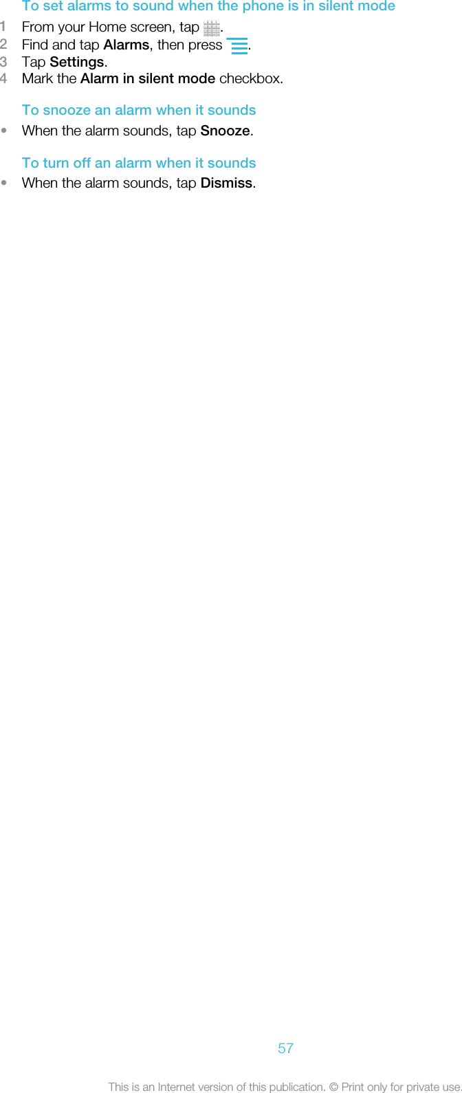 To set alarms to sound when the phone is in silent mode1From your Home screen, tap  .2Find and tap Alarms, then press  .3Tap Settings.4Mark the Alarm in silent mode checkbox.To snooze an alarm when it sounds•When the alarm sounds, tap Snooze.To turn off an alarm when it sounds•When the alarm sounds, tap Dismiss.57This is an Internet version of this publication. © Print only for private use.