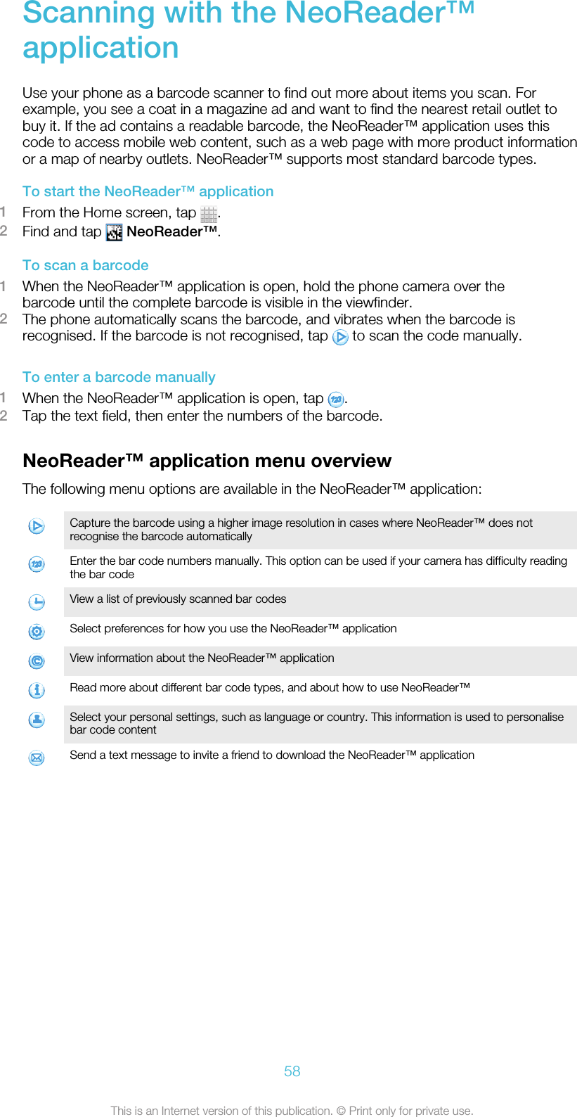 Scanning with the NeoReader™applicationUse your phone as a barcode scanner to find out more about items you scan. Forexample, you see a coat in a magazine ad and want to find the nearest retail outlet tobuy it. If the ad contains a readable barcode, the NeoReader™ application uses thiscode to access mobile web content, such as a web page with more product informationor a map of nearby outlets. NeoReader™ supports most standard barcode types.To start the NeoReader™ application1From the Home screen, tap  .2Find and tap   NeoReader™.To scan a barcode1When the NeoReader™ application is open, hold the phone camera over thebarcode until the complete barcode is visible in the viewfinder.2The phone automatically scans the barcode, and vibrates when the barcode isrecognised. If the barcode is not recognised, tap   to scan the code manually.To enter a barcode manually1When the NeoReader™ application is open, tap  .2Tap the text field, then enter the numbers of the barcode.NeoReader™ application menu overviewThe following menu options are available in the NeoReader™ application:Capture the barcode using a higher image resolution in cases where NeoReader™ does notrecognise the barcode automaticallyEnter the bar code numbers manually. This option can be used if your camera has difficulty readingthe bar codeView a list of previously scanned bar codesSelect preferences for how you use the NeoReader™ applicationView information about the NeoReader™ applicationRead more about different bar code types, and about how to use NeoReader™Select your personal settings, such as language or country. This information is used to personalisebar code contentSend a text message to invite a friend to download the NeoReader™ application58This is an Internet version of this publication. © Print only for private use.