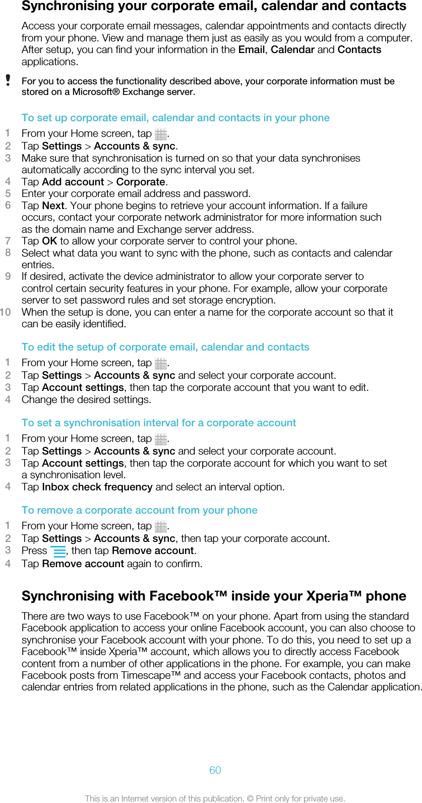 Synchronising your corporate email, calendar and contactsAccess your corporate email messages, calendar appointments and contacts directlyfrom your phone. View and manage them just as easily as you would from a computer.After setup, you can find your information in the Email, Calendar and Contactsapplications.For you to access the functionality described above, your corporate information must bestored on a Microsoft® Exchange server.To set up corporate email, calendar and contacts in your phone1From your Home screen, tap  .2Tap Settings &gt; Accounts &amp; sync.3Make sure that synchronisation is turned on so that your data synchronisesautomatically according to the sync interval you set.4Tap Add account &gt; Corporate.5Enter your corporate email address and password.6Tap Next. Your phone begins to retrieve your account information. If a failureoccurs, contact your corporate network administrator for more information suchas the domain name and Exchange server address.7Tap OK to allow your corporate server to control your phone.8Select what data you want to sync with the phone, such as contacts and calendarentries.9If desired, activate the device administrator to allow your corporate server tocontrol certain security features in your phone. For example, allow your corporateserver to set password rules and set storage encryption.10 When the setup is done, you can enter a name for the corporate account so that itcan be easily identified.To edit the setup of corporate email, calendar and contacts1From your Home screen, tap  .2Tap Settings &gt; Accounts &amp; sync and select your corporate account.3Tap Account settings, then tap the corporate account that you want to edit.4Change the desired settings.To set a synchronisation interval for a corporate account1From your Home screen, tap  .2Tap Settings &gt; Accounts &amp; sync and select your corporate account.3Tap Account settings, then tap the corporate account for which you want to seta synchronisation level.4Tap Inbox check frequency and select an interval option.To remove a corporate account from your phone1From your Home screen, tap  .2Tap Settings &gt; Accounts &amp; sync, then tap your corporate account.3Press  , then tap Remove account.4Tap Remove account again to confirm.Synchronising with Facebook™ inside your Xperia™ phoneThere are two ways to use Facebook™ on your phone. Apart from using the standardFacebook application to access your online Facebook account, you can also choose tosynchronise your Facebook account with your phone. To do this, you need to set up aFacebook™ inside Xperia™ account, which allows you to directly access Facebookcontent from a number of other applications in the phone. For example, you can makeFacebook posts from Timescape™ and access your Facebook contacts, photos andcalendar entries from related applications in the phone, such as the Calendar application.60This is an Internet version of this publication. © Print only for private use.