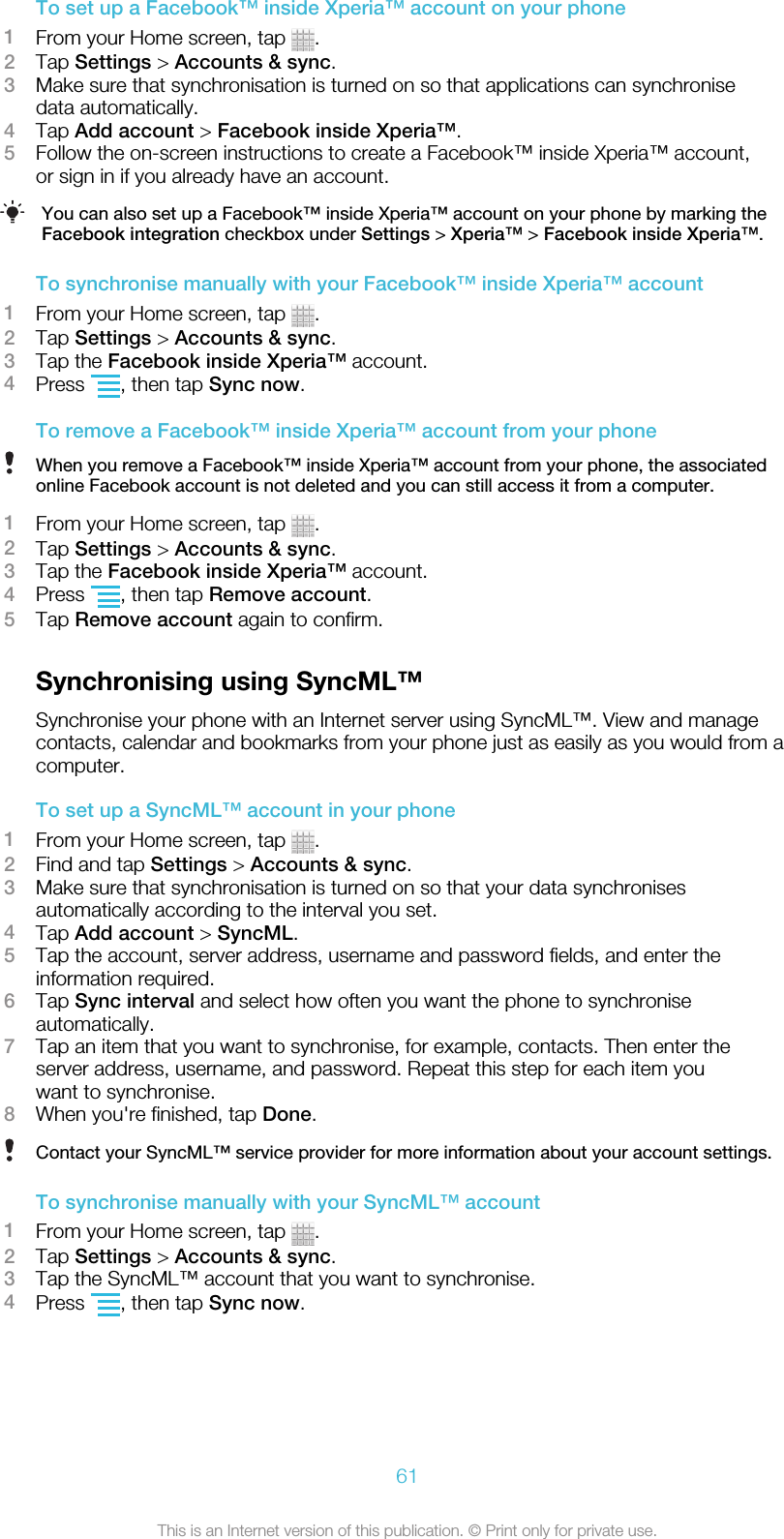 To set up a Facebook™ inside Xperia™ account on your phone1From your Home screen, tap  .2Tap Settings &gt; Accounts &amp; sync.3Make sure that synchronisation is turned on so that applications can synchronisedata automatically.4Tap Add account &gt; Facebook inside Xperia™.5Follow the on-screen instructions to create a Facebook™ inside Xperia™ account,or sign in if you already have an account.You can also set up a Facebook™ inside Xperia™ account on your phone by marking theFacebook integration checkbox under Settings &gt; Xperia™ &gt; Facebook inside Xperia™.To synchronise manually with your Facebook™ inside Xperia™ account1From your Home screen, tap  .2Tap Settings &gt; Accounts &amp; sync.3Tap the Facebook inside Xperia™ account.4Press  , then tap Sync now.To remove a Facebook™ inside Xperia™ account from your phoneWhen you remove a Facebook™ inside Xperia™ account from your phone, the associatedonline Facebook account is not deleted and you can still access it from a computer.1From your Home screen, tap  .2Tap Settings &gt; Accounts &amp; sync.3Tap the Facebook inside Xperia™ account.4Press  , then tap Remove account.5Tap Remove account again to confirm.Synchronising using SyncML™Synchronise your phone with an Internet server using SyncML™. View and managecontacts, calendar and bookmarks from your phone just as easily as you would from acomputer.To set up a SyncML™ account in your phone1From your Home screen, tap  .2Find and tap Settings &gt; Accounts &amp; sync.3Make sure that synchronisation is turned on so that your data synchronisesautomatically according to the interval you set.4Tap Add account &gt; SyncML.5Tap the account, server address, username and password fields, and enter theinformation required.6Tap Sync interval and select how often you want the phone to synchroniseautomatically.7Tap an item that you want to synchronise, for example, contacts. Then enter theserver address, username, and password. Repeat this step for each item youwant to synchronise.8When you&apos;re finished, tap Done.Contact your SyncML™ service provider for more information about your account settings.To synchronise manually with your SyncML™ account1From your Home screen, tap  .2Tap Settings &gt; Accounts &amp; sync.3Tap the SyncML™ account that you want to synchronise.4Press  , then tap Sync now.61This is an Internet version of this publication. © Print only for private use.