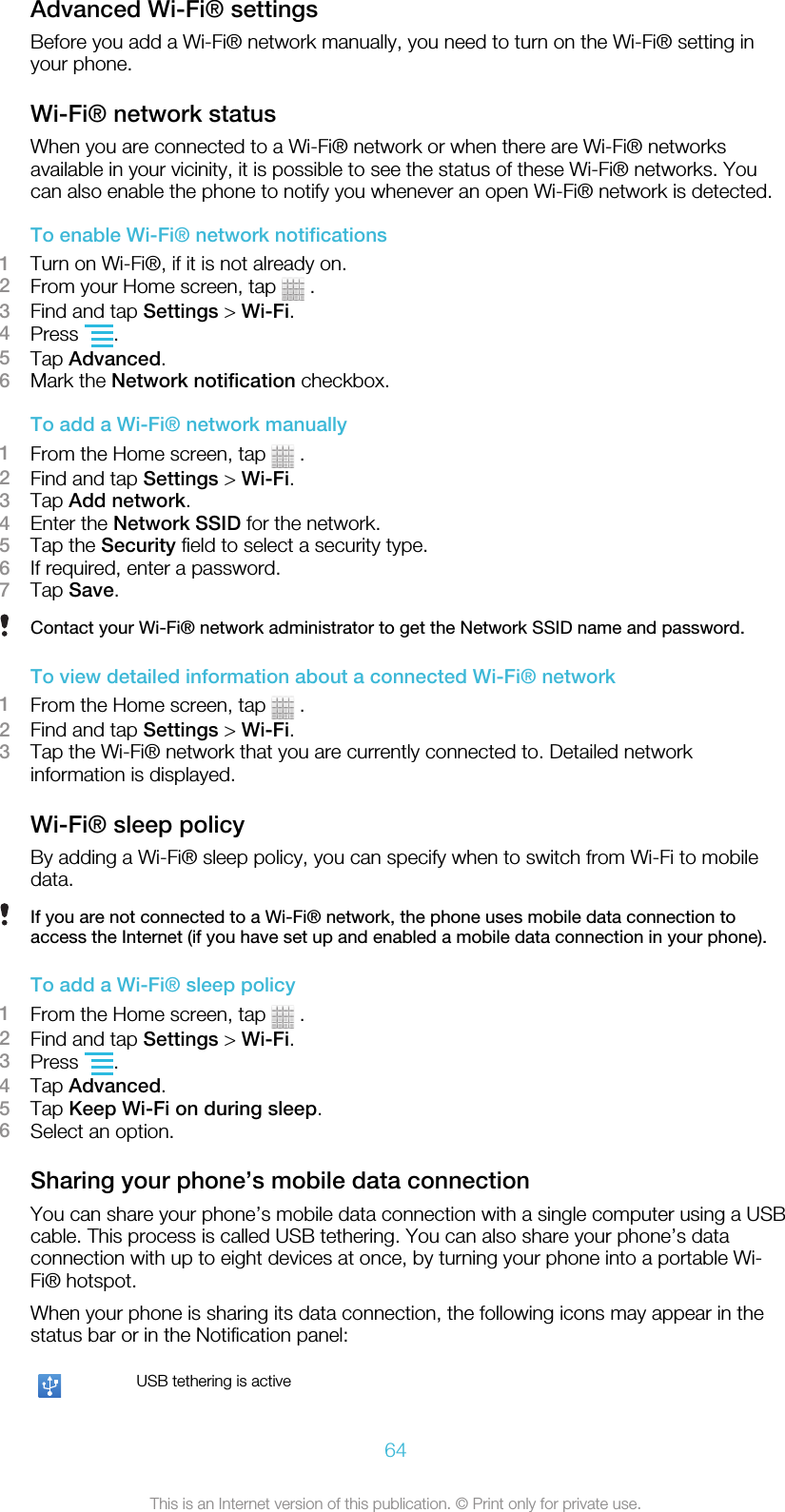 Advanced Wi-Fi® settingsBefore you add a Wi-Fi® network manually, you need to turn on the Wi-Fi® setting inyour phone.Wi-Fi® network statusWhen you are connected to a Wi-Fi® network or when there are Wi-Fi® networksavailable in your vicinity, it is possible to see the status of these Wi-Fi® networks. Youcan also enable the phone to notify you whenever an open Wi-Fi® network is detected.To enable Wi-Fi® network notifications1Turn on Wi-Fi®, if it is not already on.2From your Home screen, tap   .3Find and tap Settings &gt; Wi-Fi.4Press  .5Tap Advanced.6Mark the Network notification checkbox.To add a Wi-Fi® network manually1From the Home screen, tap   .2Find and tap Settings &gt; Wi-Fi.3Tap Add network.4Enter the Network SSID for the network.5Tap the Security field to select a security type.6If required, enter a password.7Tap Save.Contact your Wi-Fi® network administrator to get the Network SSID name and password.To view detailed information about a connected Wi-Fi® network1From the Home screen, tap   .2Find and tap Settings &gt; Wi-Fi.3Tap the Wi-Fi® network that you are currently connected to. Detailed networkinformation is displayed.Wi-Fi® sleep policyBy adding a Wi-Fi® sleep policy, you can specify when to switch from Wi-Fi to mobiledata.If you are not connected to a Wi-Fi® network, the phone uses mobile data connection toaccess the Internet (if you have set up and enabled a mobile data connection in your phone).To add a Wi-Fi® sleep policy1From the Home screen, tap   .2Find and tap Settings &gt; Wi-Fi.3Press  .4Tap Advanced.5Tap Keep Wi-Fi on during sleep.6Select an option.Sharing your phone’s mobile data connectionYou can share your phone’s mobile data connection with a single computer using a USBcable. This process is called USB tethering. You can also share your phone’s dataconnection with up to eight devices at once, by turning your phone into a portable Wi-Fi® hotspot.When your phone is sharing its data connection, the following icons may appear in thestatus bar or in the Notification panel:USB tethering is active64This is an Internet version of this publication. © Print only for private use.