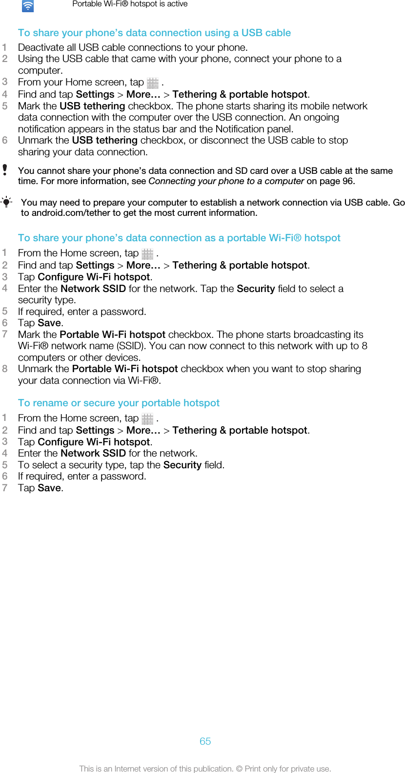 Portable Wi-Fi® hotspot is activeTo share your phone’s data connection using a USB cable1Deactivate all USB cable connections to your phone.2Using the USB cable that came with your phone, connect your phone to acomputer.3From your Home screen, tap   .4Find and tap Settings &gt; More… &gt; Tethering &amp; portable hotspot.5Mark the USB tethering checkbox. The phone starts sharing its mobile networkdata connection with the computer over the USB connection. An ongoingnotification appears in the status bar and the Notification panel.6Unmark the USB tethering checkbox, or disconnect the USB cable to stopsharing your data connection.You cannot share your phone’s data connection and SD card over a USB cable at the sametime. For more information, see Connecting your phone to a computer on page 96.You may need to prepare your computer to establish a network connection via USB cable. Goto android.com/tether to get the most current information.To share your phone’s data connection as a portable Wi-Fi® hotspot1From the Home screen, tap   .2Find and tap Settings &gt; More… &gt; Tethering &amp; portable hotspot.3Tap Configure Wi-Fi hotspot.4Enter the Network SSID for the network. Tap the Security field to select asecurity type.5If required, enter a password.6Tap Save.7Mark the Portable Wi-Fi hotspot checkbox. The phone starts broadcasting itsWi-Fi® network name (SSID). You can now connect to this network with up to 8computers or other devices.8Unmark the Portable Wi-Fi hotspot checkbox when you want to stop sharingyour data connection via Wi-Fi®.To rename or secure your portable hotspot1From the Home screen, tap   .2Find and tap Settings &gt; More… &gt; Tethering &amp; portable hotspot.3Tap Configure Wi-Fi hotspot.4Enter the Network SSID for the network.5To select a security type, tap the Security field.6If required, enter a password.7Tap Save.65This is an Internet version of this publication. © Print only for private use.