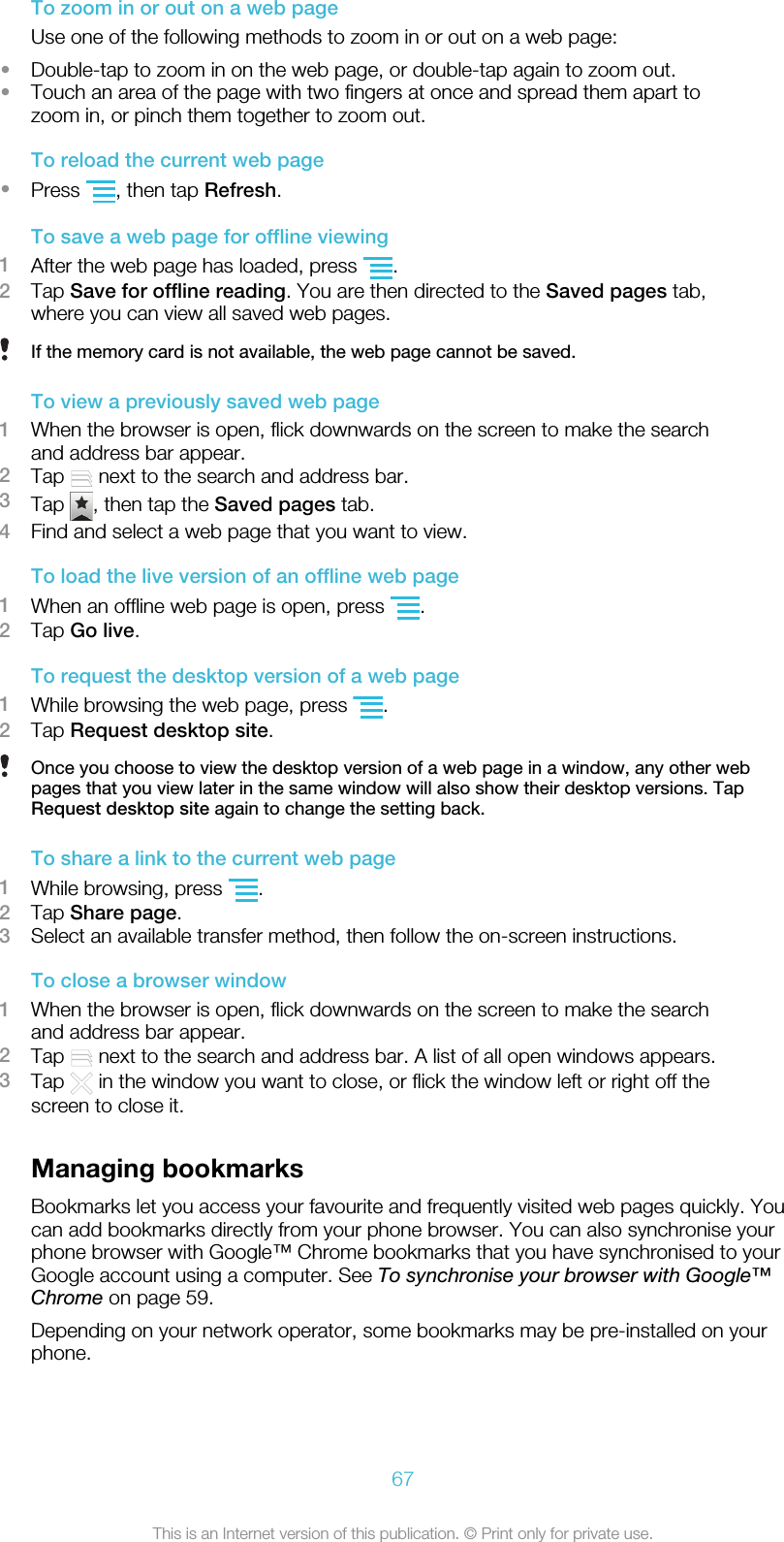 To zoom in or out on a web pageUse one of the following methods to zoom in or out on a web page:•Double-tap to zoom in on the web page, or double-tap again to zoom out.•Touch an area of the page with two fingers at once and spread them apart tozoom in, or pinch them together to zoom out.To reload the current web page•Press  , then tap Refresh.To save a web page for offline viewing1After the web page has loaded, press  .2Tap Save for offline reading. You are then directed to the Saved pages tab,where you can view all saved web pages.If the memory card is not available, the web page cannot be saved.To view a previously saved web page1When the browser is open, flick downwards on the screen to make the searchand address bar appear.2Tap   next to the search and address bar.3Tap  , then tap the Saved pages tab.4Find and select a web page that you want to view.To load the live version of an offline web page1When an offline web page is open, press  .2Tap Go live.To request the desktop version of a web page1While browsing the web page, press  .2Tap Request desktop site.Once you choose to view the desktop version of a web page in a window, any other webpages that you view later in the same window will also show their desktop versions. TapRequest desktop site again to change the setting back.To share a link to the current web page1While browsing, press  .2Tap Share page.3Select an available transfer method, then follow the on-screen instructions.To close a browser window1When the browser is open, flick downwards on the screen to make the searchand address bar appear.2Tap   next to the search and address bar. A list of all open windows appears.3Tap   in the window you want to close, or flick the window left or right off thescreen to close it.Managing bookmarksBookmarks let you access your favourite and frequently visited web pages quickly. Youcan add bookmarks directly from your phone browser. You can also synchronise yourphone browser with Google™ Chrome bookmarks that you have synchronised to yourGoogle account using a computer. See To synchronise your browser with Google™Chrome on page 59.Depending on your network operator, some bookmarks may be pre-installed on yourphone.67This is an Internet version of this publication. © Print only for private use.