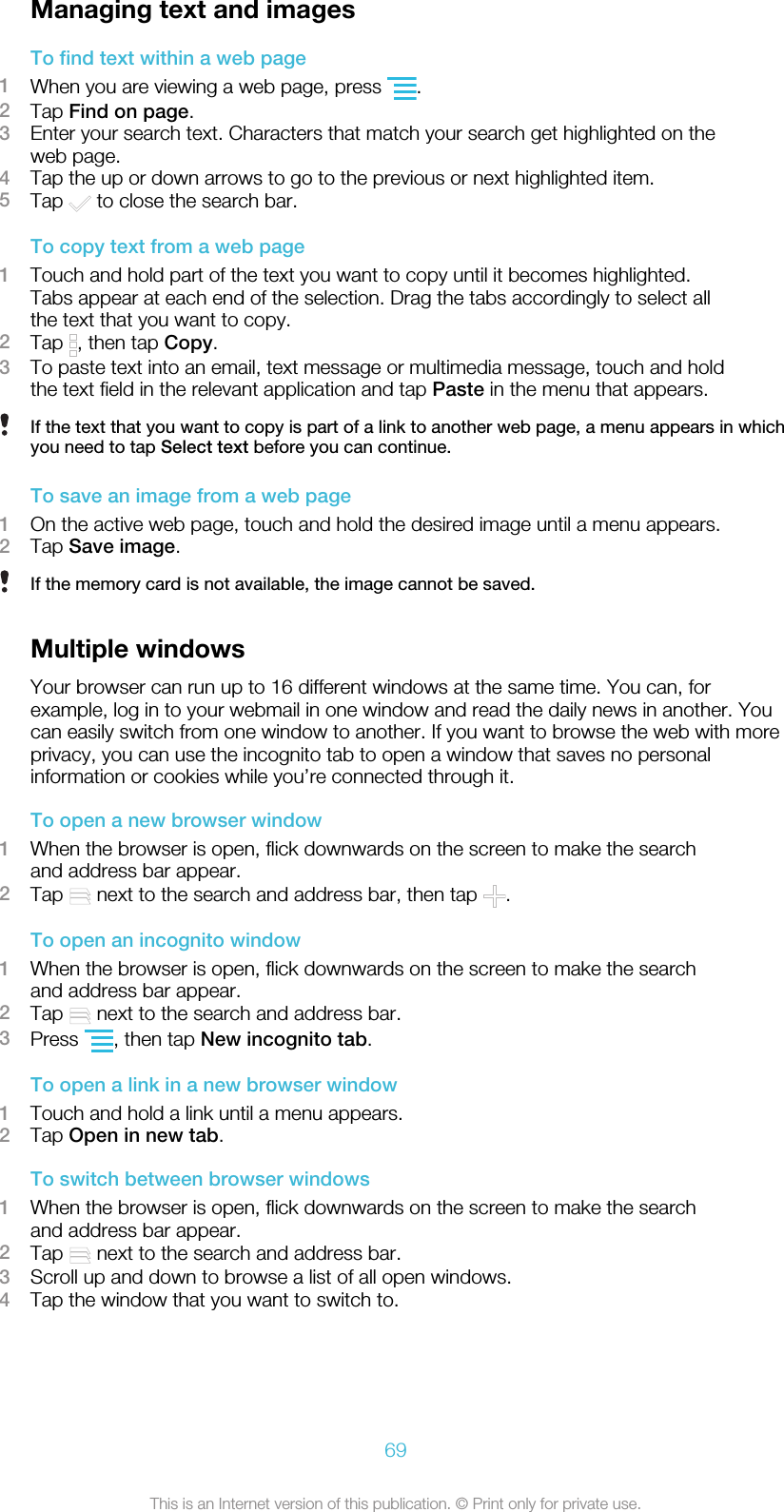 Managing text and imagesTo find text within a web page1When you are viewing a web page, press  .2Tap Find on page.3Enter your search text. Characters that match your search get highlighted on theweb page.4Tap the up or down arrows to go to the previous or next highlighted item.5Tap   to close the search bar.To copy text from a web page1Touch and hold part of the text you want to copy until it becomes highlighted.Tabs appear at each end of the selection. Drag the tabs accordingly to select allthe text that you want to copy.2Tap  , then tap Copy.3To paste text into an email, text message or multimedia message, touch and holdthe text field in the relevant application and tap Paste in the menu that appears.If the text that you want to copy is part of a link to another web page, a menu appears in whichyou need to tap Select text before you can continue.To save an image from a web page1On the active web page, touch and hold the desired image until a menu appears.2Tap Save image.If the memory card is not available, the image cannot be saved.Multiple windowsYour browser can run up to 16 different windows at the same time. You can, forexample, log in to your webmail in one window and read the daily news in another. Youcan easily switch from one window to another. If you want to browse the web with moreprivacy, you can use the incognito tab to open a window that saves no personalinformation or cookies while you’re connected through it.To open a new browser window1When the browser is open, flick downwards on the screen to make the searchand address bar appear.2Tap   next to the search and address bar, then tap  .To open an incognito window1When the browser is open, flick downwards on the screen to make the searchand address bar appear.2Tap   next to the search and address bar.3Press  , then tap New incognito tab.To open a link in a new browser window1Touch and hold a link until a menu appears.2Tap Open in new tab.To switch between browser windows1When the browser is open, flick downwards on the screen to make the searchand address bar appear.2Tap   next to the search and address bar.3Scroll up and down to browse a list of all open windows.4Tap the window that you want to switch to.69This is an Internet version of this publication. © Print only for private use.