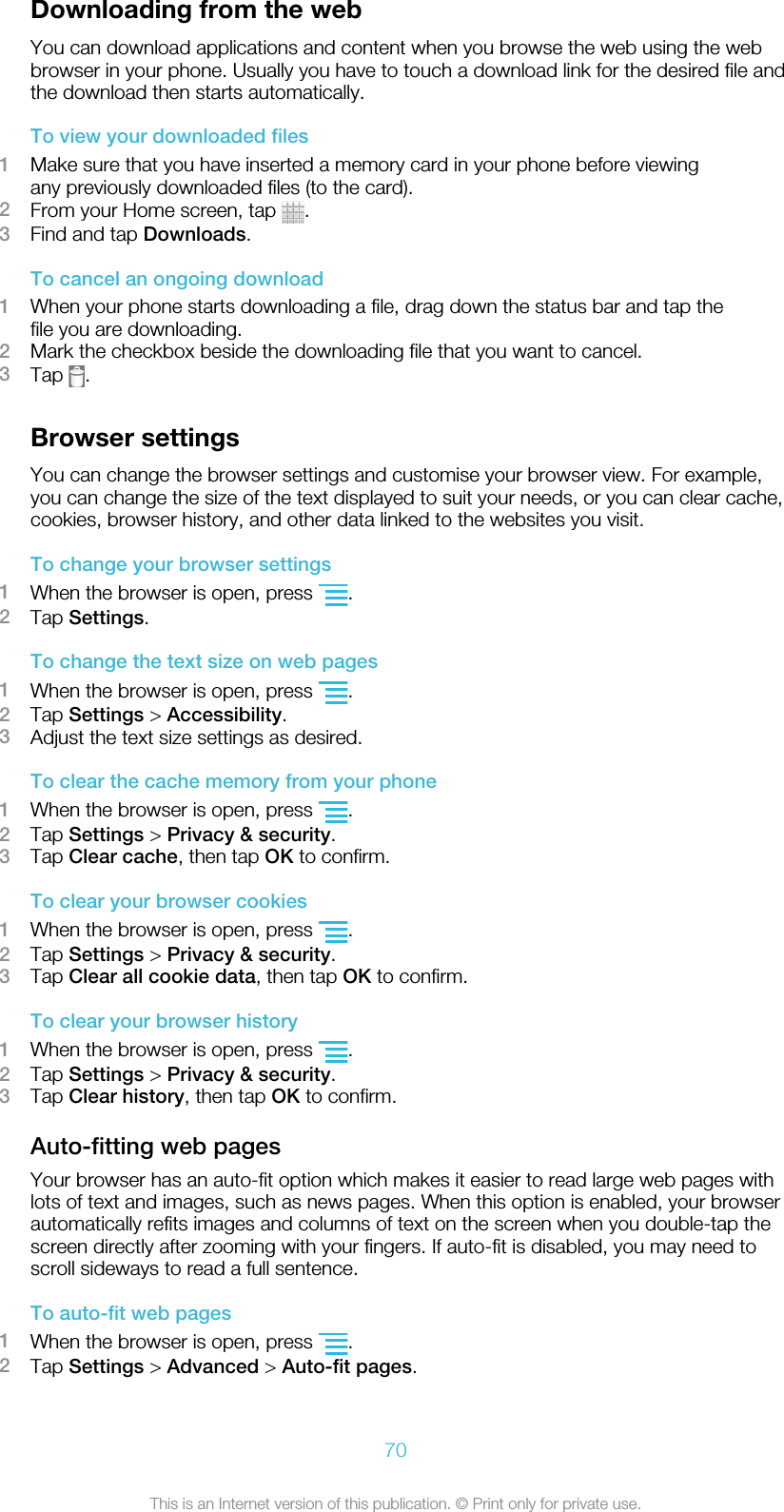 Downloading from the webYou can download applications and content when you browse the web using the webbrowser in your phone. Usually you have to touch a download link for the desired file andthe download then starts automatically.To view your downloaded files1Make sure that you have inserted a memory card in your phone before viewingany previously downloaded files (to the card).2From your Home screen, tap  .3Find and tap Downloads.To cancel an ongoing download1When your phone starts downloading a file, drag down the status bar and tap thefile you are downloading.2Mark the checkbox beside the downloading file that you want to cancel.3Tap  .Browser settingsYou can change the browser settings and customise your browser view. For example,you can change the size of the text displayed to suit your needs, or you can clear cache,cookies, browser history, and other data linked to the websites you visit.To change your browser settings1When the browser is open, press  .2Tap Settings.To change the text size on web pages1When the browser is open, press  .2Tap Settings &gt; Accessibility.3Adjust the text size settings as desired.To clear the cache memory from your phone1When the browser is open, press  .2Tap Settings &gt; Privacy &amp; security.3Tap Clear cache, then tap OK to confirm.To clear your browser cookies1When the browser is open, press  .2Tap Settings &gt; Privacy &amp; security.3Tap Clear all cookie data, then tap OK to confirm.To clear your browser history1When the browser is open, press  .2Tap Settings &gt; Privacy &amp; security.3Tap Clear history, then tap OK to confirm.Auto-fitting web pagesYour browser has an auto-fit option which makes it easier to read large web pages withlots of text and images, such as news pages. When this option is enabled, your browserautomatically refits images and columns of text on the screen when you double-tap thescreen directly after zooming with your fingers. If auto-fit is disabled, you may need toscroll sideways to read a full sentence.To auto-fit web pages1When the browser is open, press  .2Tap Settings &gt; Advanced &gt; Auto-fit pages.70This is an Internet version of this publication. © Print only for private use.