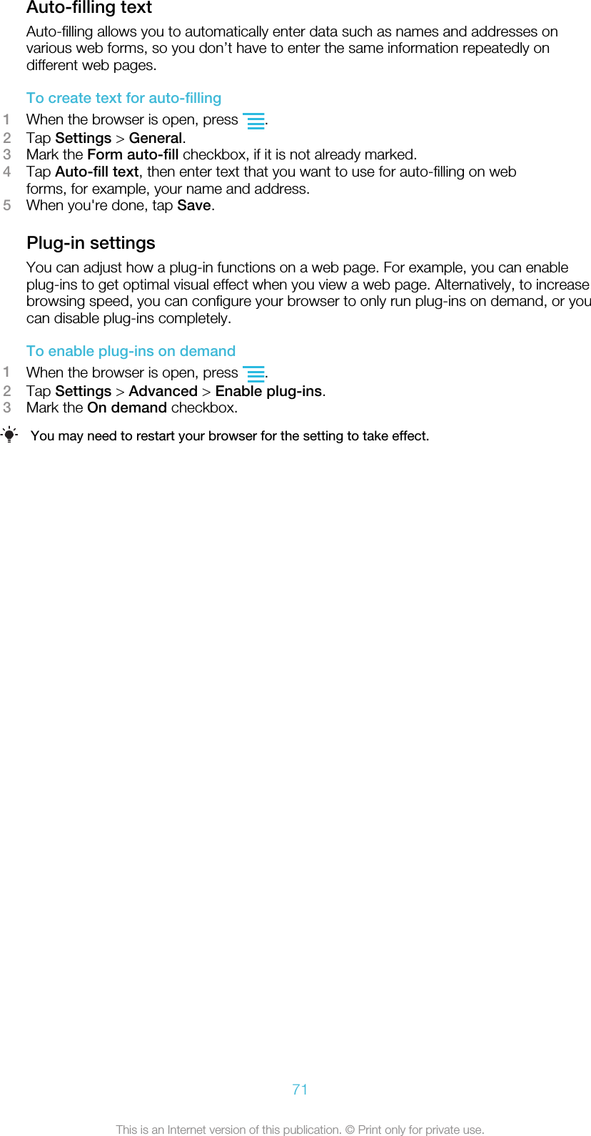 Auto-filling textAuto-filling allows you to automatically enter data such as names and addresses onvarious web forms, so you don’t have to enter the same information repeatedly ondifferent web pages.To create text for auto-filling1When the browser is open, press  .2Tap Settings &gt; General.3Mark the Form auto-fill checkbox, if it is not already marked.4Tap Auto-fill text, then enter text that you want to use for auto-filling on webforms, for example, your name and address.5When you&apos;re done, tap Save.Plug-in settingsYou can adjust how a plug-in functions on a web page. For example, you can enableplug-ins to get optimal visual effect when you view a web page. Alternatively, to increasebrowsing speed, you can configure your browser to only run plug-ins on demand, or youcan disable plug-ins completely.To enable plug-ins on demand1When the browser is open, press  .2Tap Settings &gt; Advanced &gt; Enable plug-ins.3Mark the On demand checkbox.You may need to restart your browser for the setting to take effect.71This is an Internet version of this publication. © Print only for private use.