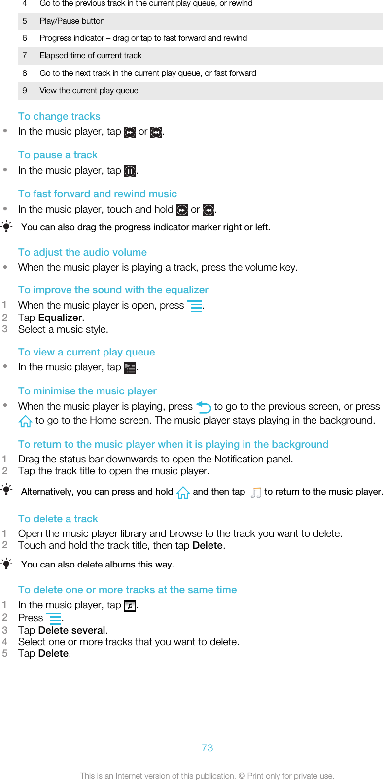 4 Go to the previous track in the current play queue, or rewind5 Play/Pause button6 Progress indicator – drag or tap to fast forward and rewind7 Elapsed time of current track8 Go to the next track in the current play queue, or fast forward9 View the current play queueTo change tracks•In the music player, tap   or  .To pause a track•In the music player, tap  .To fast forward and rewind music•In the music player, touch and hold   or  .You can also drag the progress indicator marker right or left.To adjust the audio volume•When the music player is playing a track, press the volume key.To improve the sound with the equalizer1When the music player is open, press  .2Tap Equalizer.3Select a music style.To view a current play queue•In the music player, tap  .To minimise the music player•When the music player is playing, press   to go to the previous screen, or press to go to the Home screen. The music player stays playing in the background.To return to the music player when it is playing in the background1Drag the status bar downwards to open the Notification panel.2Tap the track title to open the music player.Alternatively, you can press and hold   and then tap    to return to the music player.To delete a track1Open the music player library and browse to the track you want to delete.2Touch and hold the track title, then tap Delete.You can also delete albums this way.To delete one or more tracks at the same time1In the music player, tap  .2Press  .3Tap Delete several.4Select one or more tracks that you want to delete.5Tap Delete.73This is an Internet version of this publication. © Print only for private use.