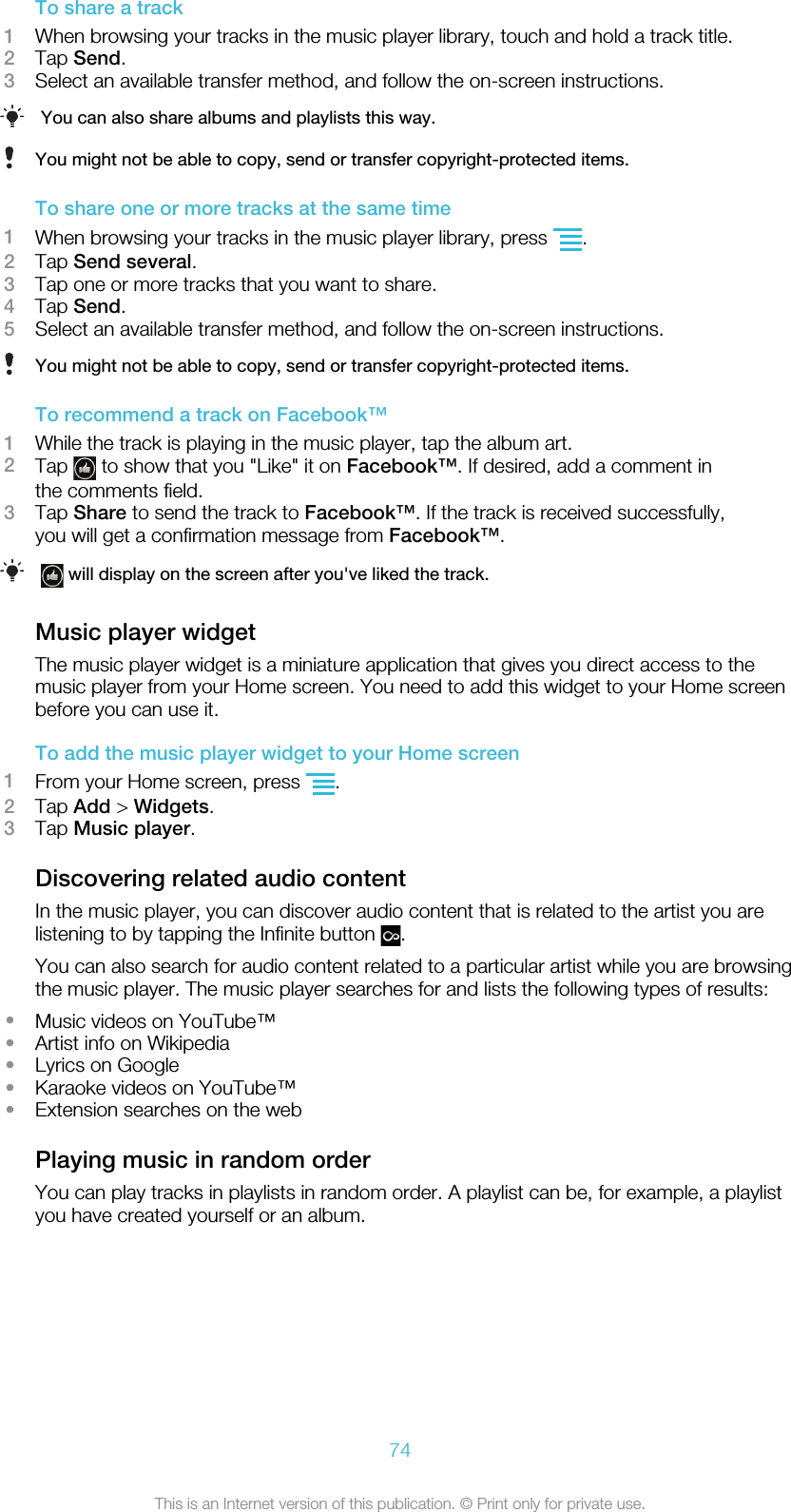 To share a track1When browsing your tracks in the music player library, touch and hold a track title.2Tap Send.3Select an available transfer method, and follow the on-screen instructions.You can also share albums and playlists this way.You might not be able to copy, send or transfer copyright-protected items.To share one or more tracks at the same time1When browsing your tracks in the music player library, press  .2Tap Send several.3Tap one or more tracks that you want to share.4Tap Send.5Select an available transfer method, and follow the on-screen instructions.You might not be able to copy, send or transfer copyright-protected items.To recommend a track on Facebook™1While the track is playing in the music player, tap the album art.2Tap   to show that you &quot;Like&quot; it on Facebook™. If desired, add a comment inthe comments field.3Tap Share to send the track to Facebook™. If the track is received successfully,you will get a confirmation message from Facebook™. will display on the screen after you&apos;ve liked the track.Music player widgetThe music player widget is a miniature application that gives you direct access to themusic player from your Home screen. You need to add this widget to your Home screenbefore you can use it.To add the music player widget to your Home screen1From your Home screen, press  .2Tap Add &gt; Widgets.3Tap Music player.Discovering related audio contentIn the music player, you can discover audio content that is related to the artist you arelistening to by tapping the Infinite button  .You can also search for audio content related to a particular artist while you are browsingthe music player. The music player searches for and lists the following types of results:•Music videos on YouTube™•Artist info on Wikipedia•Lyrics on Google•Karaoke videos on YouTube™•Extension searches on the webPlaying music in random orderYou can play tracks in playlists in random order. A playlist can be, for example, a playlistyou have created yourself or an album.74This is an Internet version of this publication. © Print only for private use.