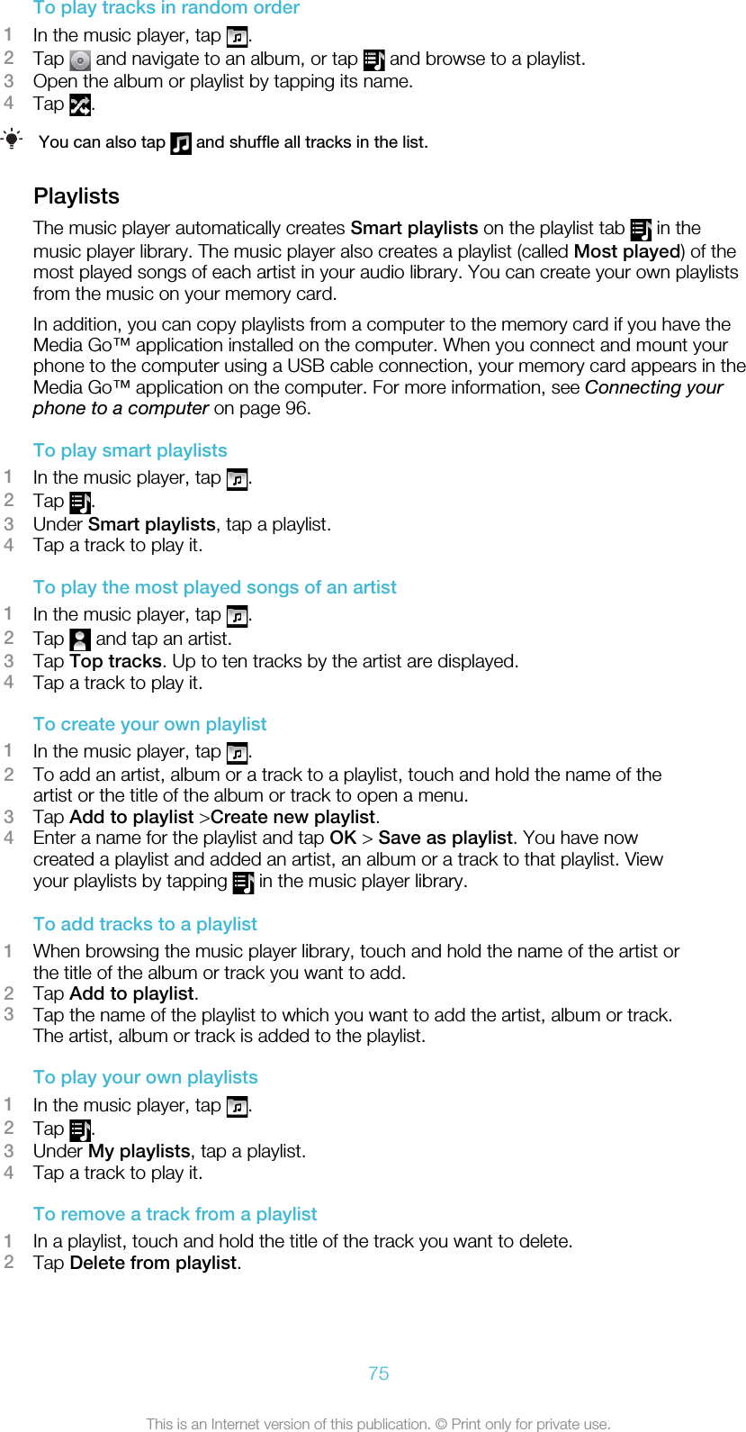 To play tracks in random order1In the music player, tap  .2Tap   and navigate to an album, or tap   and browse to a playlist.3Open the album or playlist by tapping its name.4Tap  .You can also tap   and shuffle all tracks in the list.PlaylistsThe music player automatically creates Smart playlists on the playlist tab   in themusic player library. The music player also creates a playlist (called Most played) of themost played songs of each artist in your audio library. You can create your own playlistsfrom the music on your memory card.In addition, you can copy playlists from a computer to the memory card if you have theMedia Go™ application installed on the computer. When you connect and mount yourphone to the computer using a USB cable connection, your memory card appears in theMedia Go™ application on the computer. For more information, see Connecting yourphone to a computer on page 96.To play smart playlists1In the music player, tap  .2Tap  .3Under Smart playlists, tap a playlist.4Tap a track to play it.To play the most played songs of an artist1In the music player, tap  .2Tap   and tap an artist.3Tap Top tracks. Up to ten tracks by the artist are displayed.4Tap a track to play it.To create your own playlist1In the music player, tap  .2To add an artist, album or a track to a playlist, touch and hold the name of theartist or the title of the album or track to open a menu.3Tap Add to playlist &gt;Create new playlist.4Enter a name for the playlist and tap OK &gt; Save as playlist. You have nowcreated a playlist and added an artist, an album or a track to that playlist. Viewyour playlists by tapping   in the music player library.To add tracks to a playlist1When browsing the music player library, touch and hold the name of the artist orthe title of the album or track you want to add.2Tap Add to playlist.3Tap the name of the playlist to which you want to add the artist, album or track.The artist, album or track is added to the playlist.To play your own playlists1In the music player, tap  .2Tap  .3Under My playlists, tap a playlist.4Tap a track to play it.To remove a track from a playlist1In a playlist, touch and hold the title of the track you want to delete.2Tap Delete from playlist.75This is an Internet version of this publication. © Print only for private use.