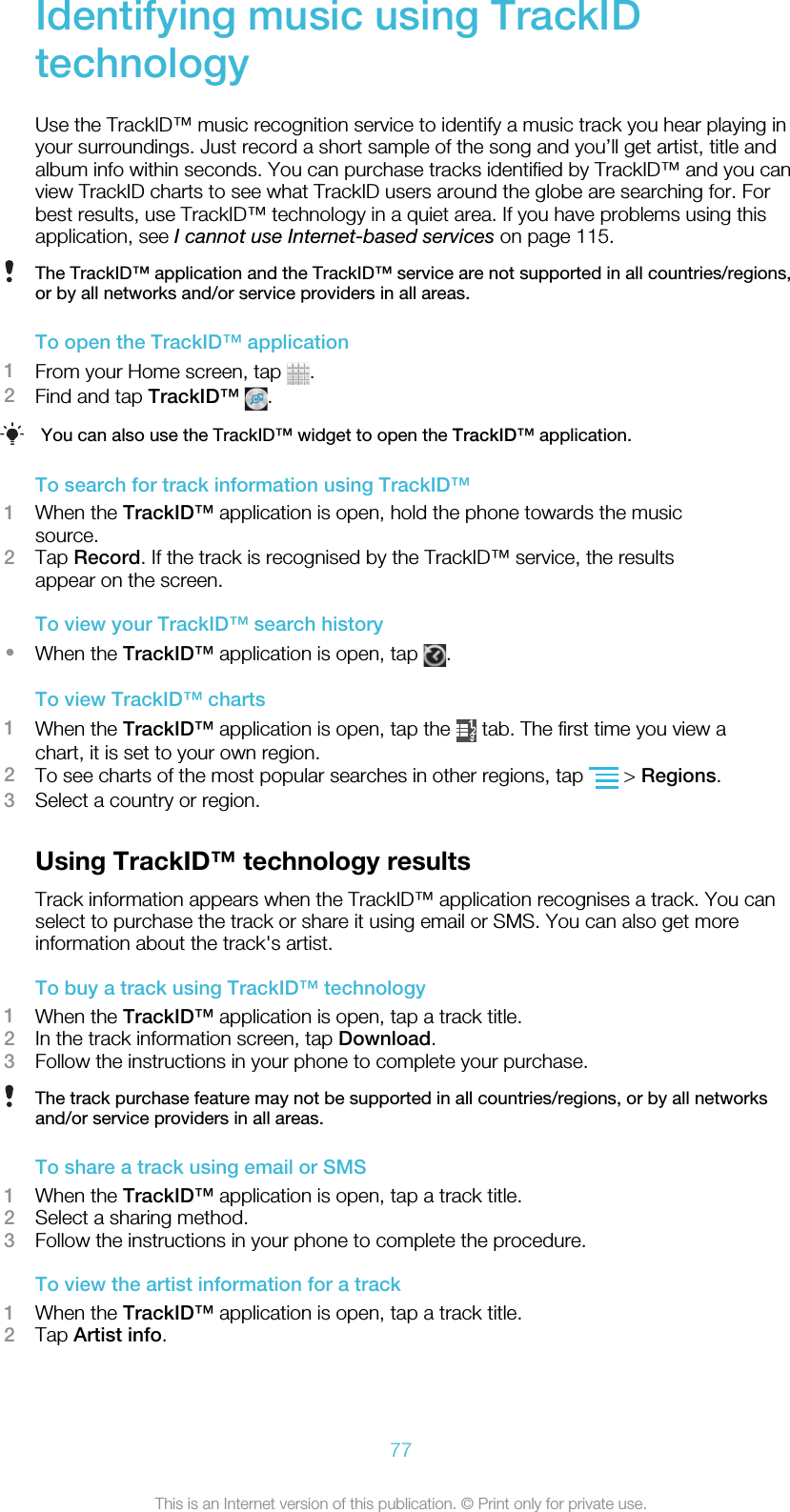 Identifying music using TrackIDtechnologyUse the TrackID™ music recognition service to identify a music track you hear playing inyour surroundings. Just record a short sample of the song and you’ll get artist, title andalbum info within seconds. You can purchase tracks identified by TrackID™ and you canview TrackID charts to see what TrackID users around the globe are searching for. Forbest results, use TrackID™ technology in a quiet area. If you have problems using thisapplication, see I cannot use Internet-based services on page 115.The TrackID™ application and the TrackID™ service are not supported in all countries/regions,or by all networks and/or service providers in all areas.To open the TrackID™ application1From your Home screen, tap  .2Find and tap TrackID™  .You can also use the TrackID™ widget to open the TrackID™ application.To search for track information using TrackID™1When the TrackID™ application is open, hold the phone towards the musicsource.2Tap Record. If the track is recognised by the TrackID™ service, the resultsappear on the screen.To view your TrackID™ search history•When the TrackID™ application is open, tap  .To view TrackID™ charts1When the TrackID™ application is open, tap the   tab. The first time you view achart, it is set to your own region.2To see charts of the most popular searches in other regions, tap   &gt; Regions.3Select a country or region.Using TrackID™ technology resultsTrack information appears when the TrackID™ application recognises a track. You canselect to purchase the track or share it using email or SMS. You can also get moreinformation about the track&apos;s artist.To buy a track using TrackID™ technology1When the TrackID™ application is open, tap a track title.2In the track information screen, tap Download.3Follow the instructions in your phone to complete your purchase.The track purchase feature may not be supported in all countries/regions, or by all networksand/or service providers in all areas.To share a track using email or SMS1When the TrackID™ application is open, tap a track title.2Select a sharing method.3Follow the instructions in your phone to complete the procedure.To view the artist information for a track1When the TrackID™ application is open, tap a track title.2Tap Artist info.77This is an Internet version of this publication. © Print only for private use.