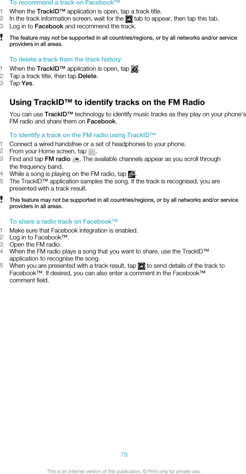 To recommend a track on Facebook™1When the TrackID™ application is open, tap a track title.2In the track information screen, wait for the   tab to appear, then tap this tab.3Log in to Facebook and recommend the track.The feature may not be supported in all countries/regions, or by all networks and/or serviceproviders in all areas.To delete a track from the track history1When the TrackID™ application is open, tap  .2Tap a track title, then tap Delete.3Tap Yes.Using TrackID™ to identify tracks on the FM RadioYou can use TrackID™ technology to identify music tracks as they play on your phone&apos;sFM radio and share them on Facebook.To identify a track on the FM radio using TrackID™1Connect a wired handsfree or a set of headphones to your phone.2From your Home screen, tap  .3Find and tap FM radio  . The available channels appear as you scroll throughthe frequency band.4While a song is playing on the FM radio, tap  .5The TrackID™ application samples the song. If the track is recognised, you arepresented with a track result.This feature may not be supported in all countries/regions, or by all networks and/or serviceproviders in all areas.To share a radio track on Facebook™1Make sure that Facebook integration is enabled.2Log in to Facebook™.3Open the FM radio.4When the FM radio plays a song that you want to share, use the TrackID™application to recognise the song.5When you are presented with a track result, tap   to send details of the track toFacebook™. If desired, you can also enter a comment in the Facebook™comment field.78This is an Internet version of this publication. © Print only for private use.