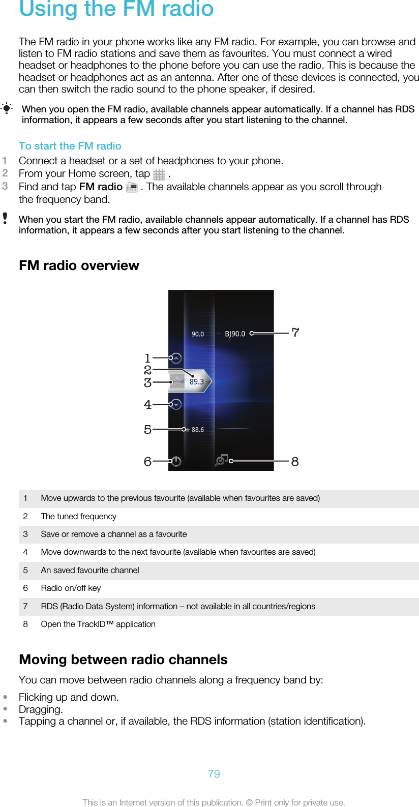 Using the FM radioThe FM radio in your phone works like any FM radio. For example, you can browse andlisten to FM radio stations and save them as favourites. You must connect a wiredheadset or headphones to the phone before you can use the radio. This is because theheadset or headphones act as an antenna. After one of these devices is connected, youcan then switch the radio sound to the phone speaker, if desired.When you open the FM radio, available channels appear automatically. If a channel has RDSinformation, it appears a few seconds after you start listening to the channel.To start the FM radio1Connect a headset or a set of headphones to your phone.2From your Home screen, tap   .3Find and tap FM radio  . The available channels appear as you scroll throughthe frequency band.When you start the FM radio, available channels appear automatically. If a channel has RDSinformation, it appears a few seconds after you start listening to the channel.FM radio overview1723456 81Move upwards to the previous favourite (available when favourites are saved)2 The tuned frequency3 Save or remove a channel as a favourite4 Move downwards to the next favourite (available when favourites are saved)5 An saved favourite channel6 Radio on/off key7 RDS (Radio Data System) information – not available in all countries/regions8 Open the TrackID™ applicationMoving between radio channelsYou can move between radio channels along a frequency band by:•Flicking up and down.•Dragging.•Tapping a channel or, if available, the RDS information (station identification).79This is an Internet version of this publication. © Print only for private use.