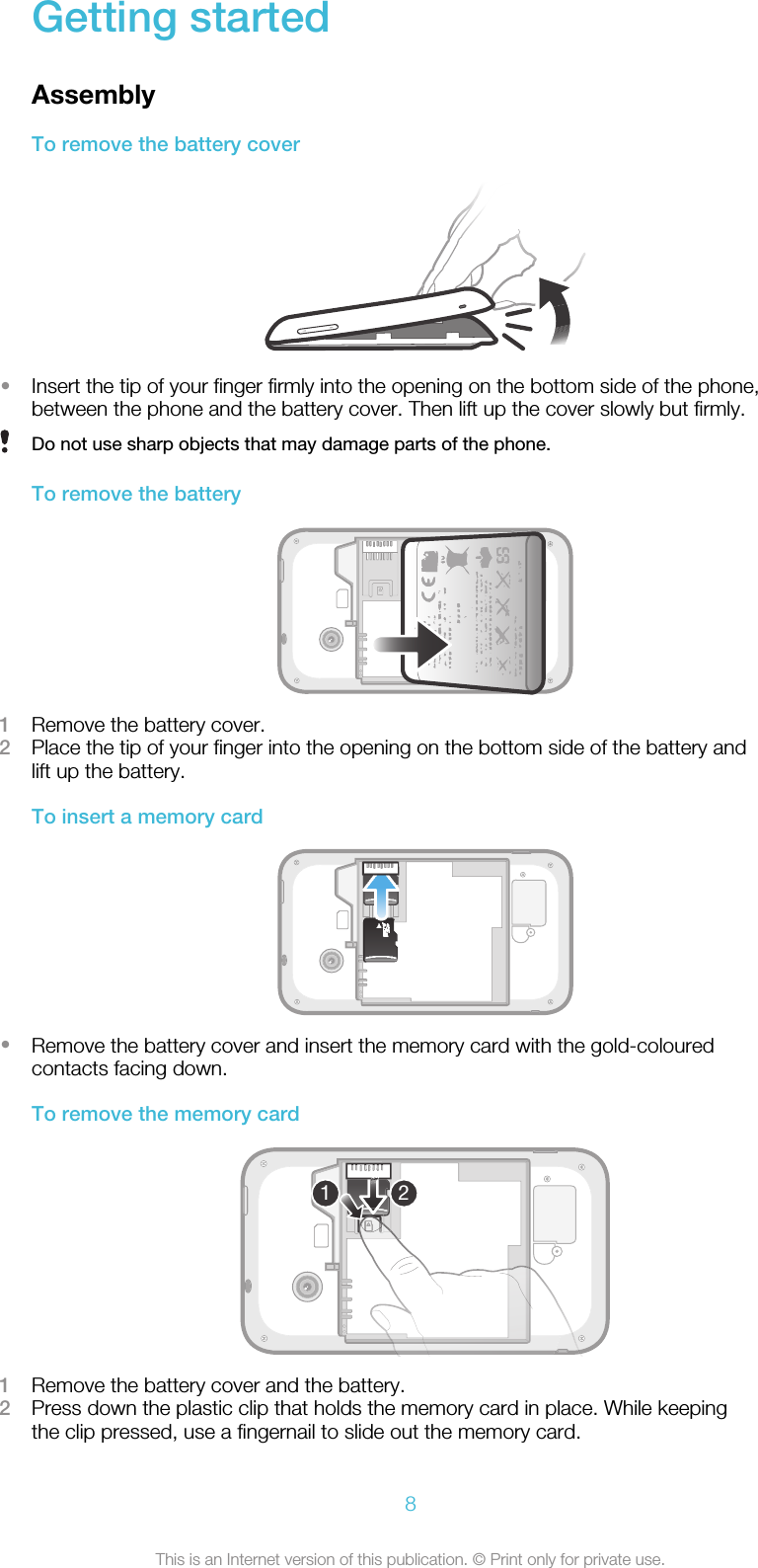 Getting startedAssemblyTo remove the battery cover•Insert the tip of your finger firmly into the opening on the bottom side of the phone,between the phone and the battery cover. Then lift up the cover slowly but firmly.Do not use sharp objects that may damage parts of the phone.To remove the battery1Remove the battery cover.2Place the tip of your finger into the opening on the bottom side of the battery andlift up the battery.To insert a memory card•Remove the battery cover and insert the memory card with the gold-colouredcontacts facing down.To remove the memory card121Remove the battery cover and the battery.2Press down the plastic clip that holds the memory card in place. While keepingthe clip pressed, use a fingernail to slide out the memory card.8This is an Internet version of this publication. © Print only for private use.