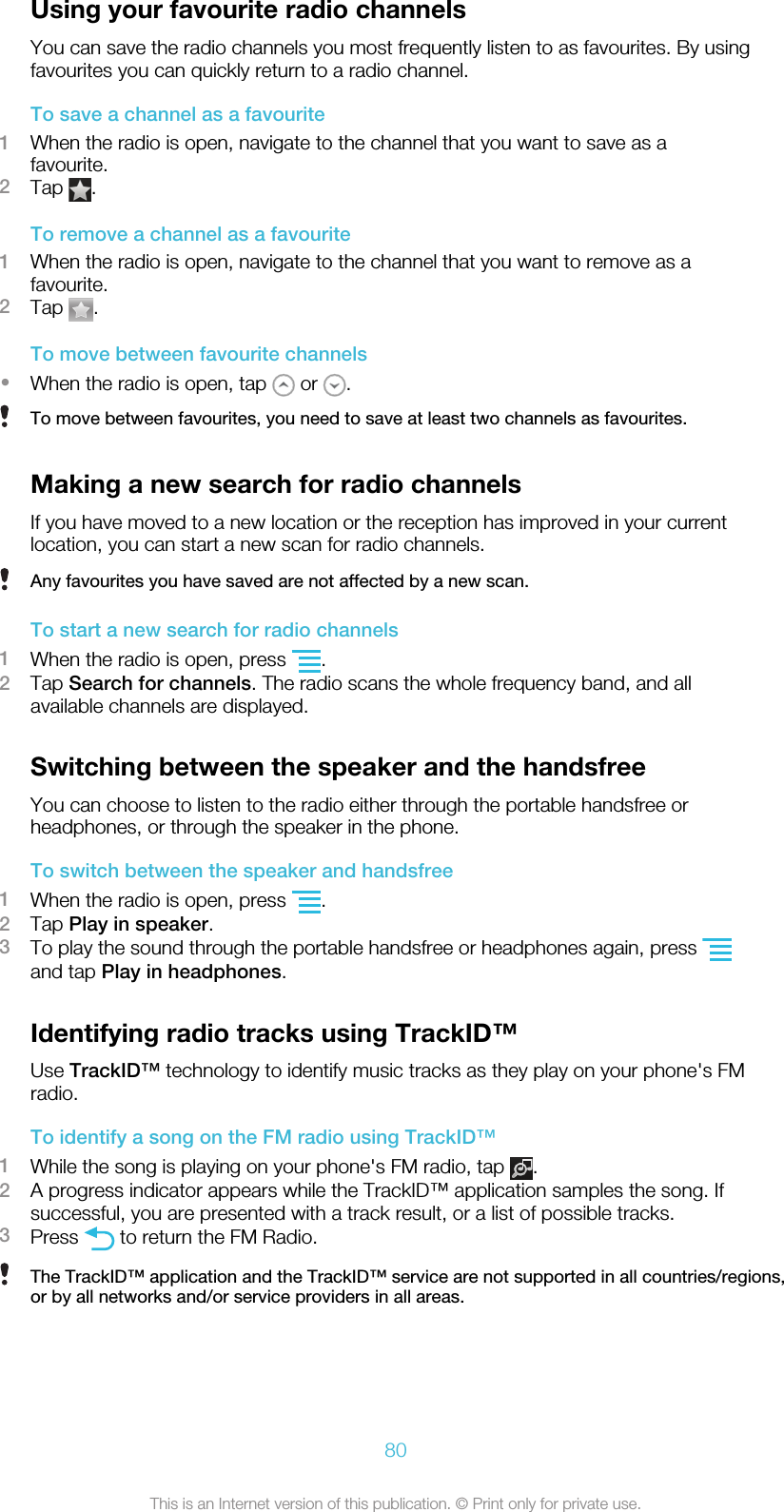 Using your favourite radio channelsYou can save the radio channels you most frequently listen to as favourites. By usingfavourites you can quickly return to a radio channel.To save a channel as a favourite1When the radio is open, navigate to the channel that you want to save as afavourite.2Tap  .To remove a channel as a favourite1When the radio is open, navigate to the channel that you want to remove as afavourite.2Tap  .To move between favourite channels•When the radio is open, tap   or  .To move between favourites, you need to save at least two channels as favourites.Making a new search for radio channelsIf you have moved to a new location or the reception has improved in your currentlocation, you can start a new scan for radio channels.Any favourites you have saved are not affected by a new scan.To start a new search for radio channels1When the radio is open, press  .2Tap Search for channels. The radio scans the whole frequency band, and allavailable channels are displayed.Switching between the speaker and the handsfreeYou can choose to listen to the radio either through the portable handsfree orheadphones, or through the speaker in the phone.To switch between the speaker and handsfree1When the radio is open, press  .2Tap Play in speaker.3To play the sound through the portable handsfree or headphones again, press and tap Play in headphones.Identifying radio tracks using TrackID™Use TrackID™ technology to identify music tracks as they play on your phone&apos;s FMradio.To identify a song on the FM radio using TrackID™1While the song is playing on your phone&apos;s FM radio, tap  .2A progress indicator appears while the TrackID™ application samples the song. Ifsuccessful, you are presented with a track result, or a list of possible tracks.3Press   to return the FM Radio.The TrackID™ application and the TrackID™ service are not supported in all countries/regions,or by all networks and/or service providers in all areas.80This is an Internet version of this publication. © Print only for private use.