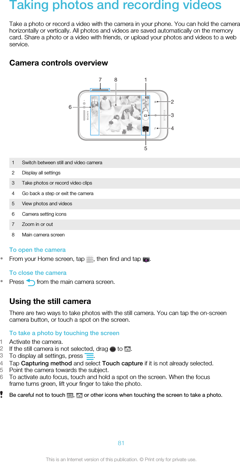 Taking photos and recording videosTake a photo or record a video with the camera in your phone. You can hold the camerahorizontally or vertically. All photos and videos are saved automatically on the memorycard. Share a photo or a video with friends, or upload your photos and videos to a webservice.Camera controls overview726134851 Switch between still and video camera2 Display all settings3 Take photos or record video clips4 Go back a step or exit the camera5 View photos and videos6 Camera setting icons7 Zoom in or out8 Main camera screenTo open the camera•From your Home screen, tap  , then find and tap  .To close the camera•Press   from the main camera screen.Using the still cameraThere are two ways to take photos with the still camera. You can tap the on-screencamera button, or touch a spot on the screen.To take a photo by touching the screen1Activate the camera.2If the still camera is not selected, drag   to  .3To display all settings, press  .4Tap Capturing method and select Touch capture if it is not already selected.5Point the camera towards the subject.6To activate auto focus, touch and hold a spot on the screen. When the focusframe turns green, lift your finger to take the photo.Be careful not to touch  ,   or other icons when touching the screen to take a photo.81This is an Internet version of this publication. © Print only for private use.