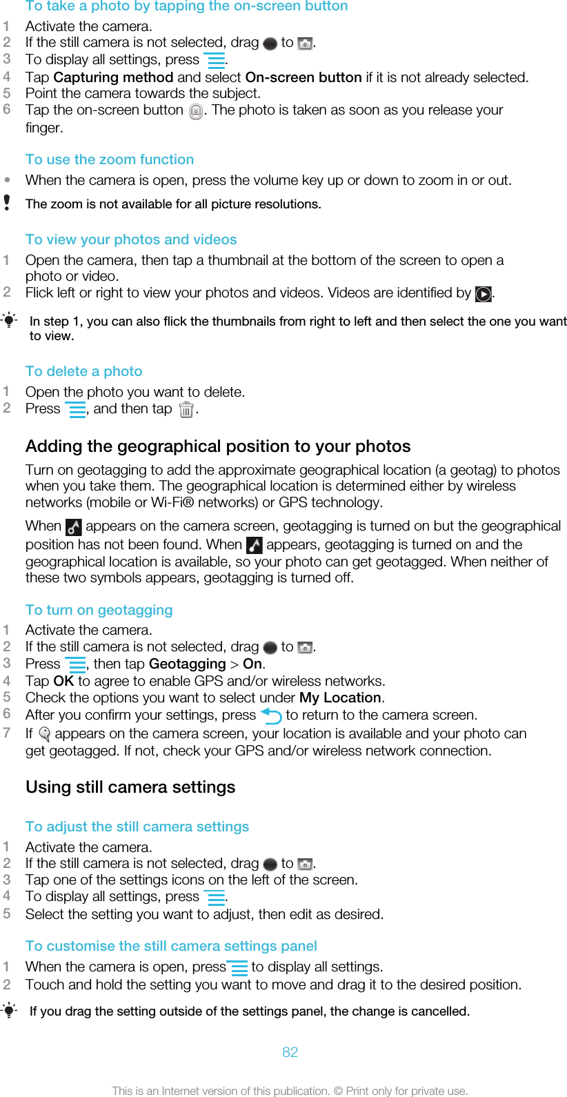 To take a photo by tapping the on-screen button1Activate the camera.2If the still camera is not selected, drag   to  .3To display all settings, press  .4Tap Capturing method and select On-screen button if it is not already selected.5Point the camera towards the subject.6Tap the on-screen button  . The photo is taken as soon as you release yourfinger.To use the zoom function•When the camera is open, press the volume key up or down to zoom in or out.The zoom is not available for all picture resolutions.To view your photos and videos1Open the camera, then tap a thumbnail at the bottom of the screen to open aphoto or video.2Flick left or right to view your photos and videos. Videos are identified by  .In step 1, you can also flick the thumbnails from right to left and then select the one you wantto view.To delete a photo1Open the photo you want to delete.2Press  , and then tap  .Adding the geographical position to your photosTurn on geotagging to add the approximate geographical location (a geotag) to photoswhen you take them. The geographical location is determined either by wirelessnetworks (mobile or Wi-Fi® networks) or GPS technology.When   appears on the camera screen, geotagging is turned on but the geographicalposition has not been found. When   appears, geotagging is turned on and thegeographical location is available, so your photo can get geotagged. When neither ofthese two symbols appears, geotagging is turned off.To turn on geotagging1Activate the camera.2If the still camera is not selected, drag   to  .3Press  , then tap Geotagging &gt; On.4Tap OK to agree to enable GPS and/or wireless networks.5Check the options you want to select under My Location.6After you confirm your settings, press   to return to the camera screen.7If   appears on the camera screen, your location is available and your photo canget geotagged. If not, check your GPS and/or wireless network connection.Using still camera settingsTo adjust the still camera settings1Activate the camera.2If the still camera is not selected, drag   to  .3Tap one of the settings icons on the left of the screen.4To display all settings, press  .5Select the setting you want to adjust, then edit as desired.To customise the still camera settings panel1When the camera is open, press  to display all settings.2Touch and hold the setting you want to move and drag it to the desired position.If you drag the setting outside of the settings panel, the change is cancelled.82This is an Internet version of this publication. © Print only for private use.