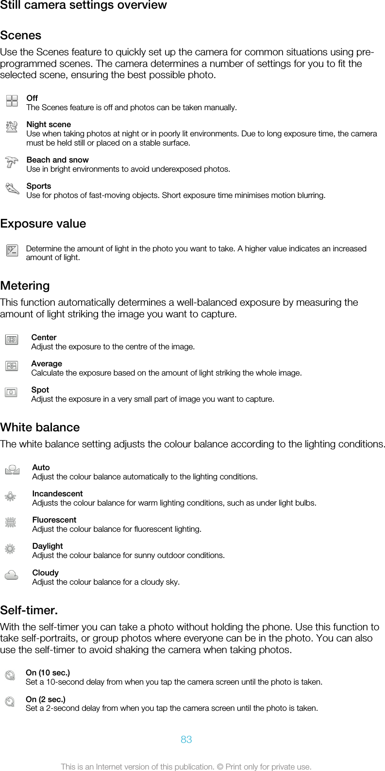 Still camera settings overviewScenesUse the Scenes feature to quickly set up the camera for common situations using pre-programmed scenes. The camera determines a number of settings for you to fit theselected scene, ensuring the best possible photo.OffThe Scenes feature is off and photos can be taken manually.Night sceneUse when taking photos at night or in poorly lit environments. Due to long exposure time, the cameramust be held still or placed on a stable surface.Beach and snowUse in bright environments to avoid underexposed photos.SportsUse for photos of fast-moving objects. Short exposure time minimises motion blurring.Exposure valueDetermine the amount of light in the photo you want to take. A higher value indicates an increasedamount of light.MeteringThis function automatically determines a well-balanced exposure by measuring theamount of light striking the image you want to capture.CenterAdjust the exposure to the centre of the image.AverageCalculate the exposure based on the amount of light striking the whole image.SpotAdjust the exposure in a very small part of image you want to capture.White balanceThe white balance setting adjusts the colour balance according to the lighting conditions.AutoAdjust the colour balance automatically to the lighting conditions.IncandescentAdjusts the colour balance for warm lighting conditions, such as under light bulbs.FluorescentAdjust the colour balance for fluorescent lighting.DaylightAdjust the colour balance for sunny outdoor conditions.CloudyAdjust the colour balance for a cloudy sky.Self-timer.With the self-timer you can take a photo without holding the phone. Use this function totake self-portraits, or group photos where everyone can be in the photo. You can alsouse the self-timer to avoid shaking the camera when taking photos.On (10 sec.)Set a 10-second delay from when you tap the camera screen until the photo is taken.On (2 sec.)Set a 2-second delay from when you tap the camera screen until the photo is taken.83This is an Internet version of this publication. © Print only for private use.