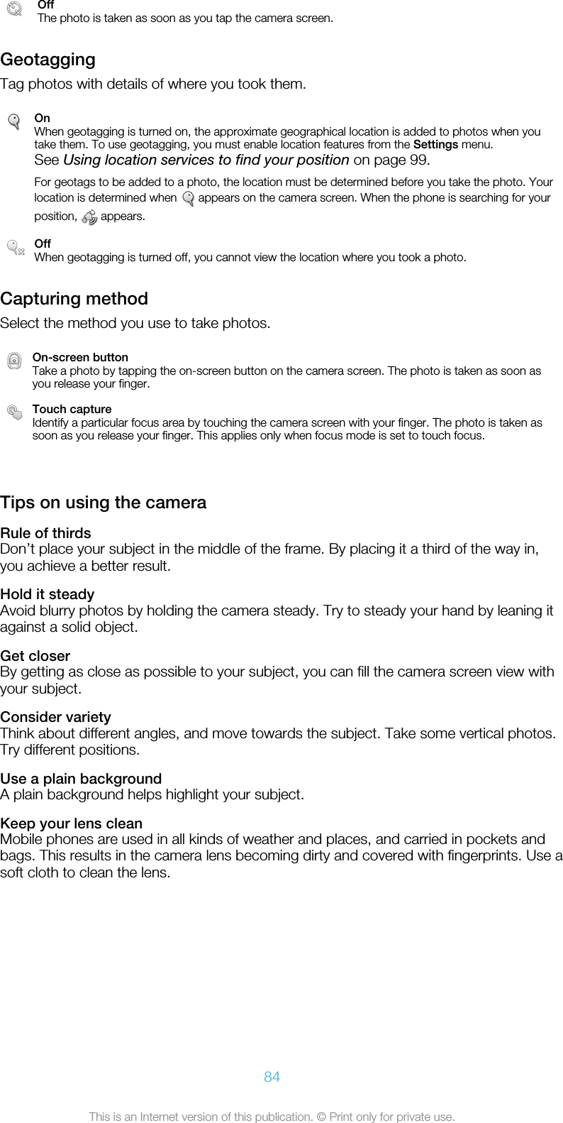 OffThe photo is taken as soon as you tap the camera screen.GeotaggingTag photos with details of where you took them.OnWhen geotagging is turned on, the approximate geographical location is added to photos when youtake them. To use geotagging, you must enable location features from the Settings menu.See Using location services to find your position on page 99.For geotags to be added to a photo, the location must be determined before you take the photo. Yourlocation is determined when   appears on the camera screen. When the phone is searching for yourposition,   appears.OffWhen geotagging is turned off, you cannot view the location where you took a photo.Capturing methodSelect the method you use to take photos.On-screen buttonTake a photo by tapping the on-screen button on the camera screen. The photo is taken as soon asyou release your finger.Touch captureIdentify a particular focus area by touching the camera screen with your finger. The photo is taken assoon as you release your finger. This applies only when focus mode is set to touch focus.   Tips on using the cameraRule of thirdsDon’t place your subject in the middle of the frame. By placing it a third of the way in,you achieve a better result.Hold it steadyAvoid blurry photos by holding the camera steady. Try to steady your hand by leaning itagainst a solid object.Get closerBy getting as close as possible to your subject, you can fill the camera screen view withyour subject.Consider varietyThink about different angles, and move towards the subject. Take some vertical photos.Try different positions.Use a plain backgroundA plain background helps highlight your subject.Keep your lens cleanMobile phones are used in all kinds of weather and places, and carried in pockets andbags. This results in the camera lens becoming dirty and covered with fingerprints. Use asoft cloth to clean the lens.84This is an Internet version of this publication. © Print only for private use.