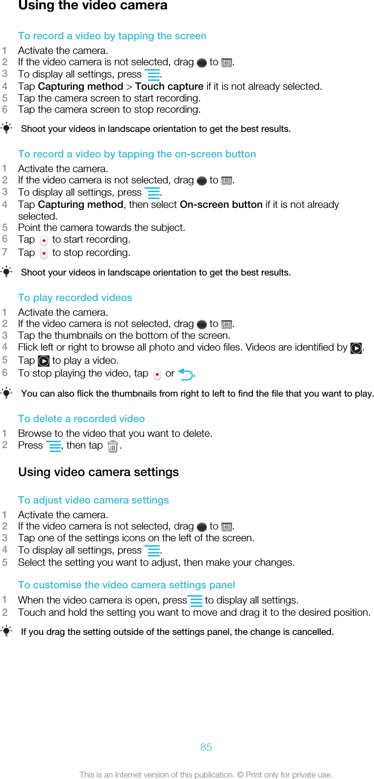 Using the video cameraTo record a video by tapping the screen1Activate the camera.2If the video camera is not selected, drag   to  .3To display all settings, press  .4Tap Capturing method &gt; Touch capture if it is not already selected.5Tap the camera screen to start recording.6Tap the camera screen to stop recording.Shoot your videos in landscape orientation to get the best results.To record a video by tapping the on-screen button1Activate the camera.2If the video camera is not selected, drag   to  .3To display all settings, press  .4Tap Capturing method, then select On-screen button if it is not alreadyselected.5Point the camera towards the subject.6Tap   to start recording.7Tap   to stop recording.Shoot your videos in landscape orientation to get the best results.To play recorded videos1Activate the camera.2If the video camera is not selected, drag   to  .3Tap the thumbnails on the bottom of the screen.4Flick left or right to browse all photo and video files. Videos are identified by  .5Tap   to play a video.6To stop playing the video, tap   or  .You can also flick the thumbnails from right to left to find the file that you want to play.To delete a recorded video1Browse to the video that you want to delete.2Press  , then tap  .Using video camera settingsTo adjust video camera settings1Activate the camera.2If the video camera is not selected, drag   to  .3Tap one of the settings icons on the left of the screen.4To display all settings, press  .5Select the setting you want to adjust, then make your changes.To customise the video camera settings panel1When the video camera is open, press  to display all settings.2Touch and hold the setting you want to move and drag it to the desired position.If you drag the setting outside of the settings panel, the change is cancelled.85This is an Internet version of this publication. © Print only for private use.