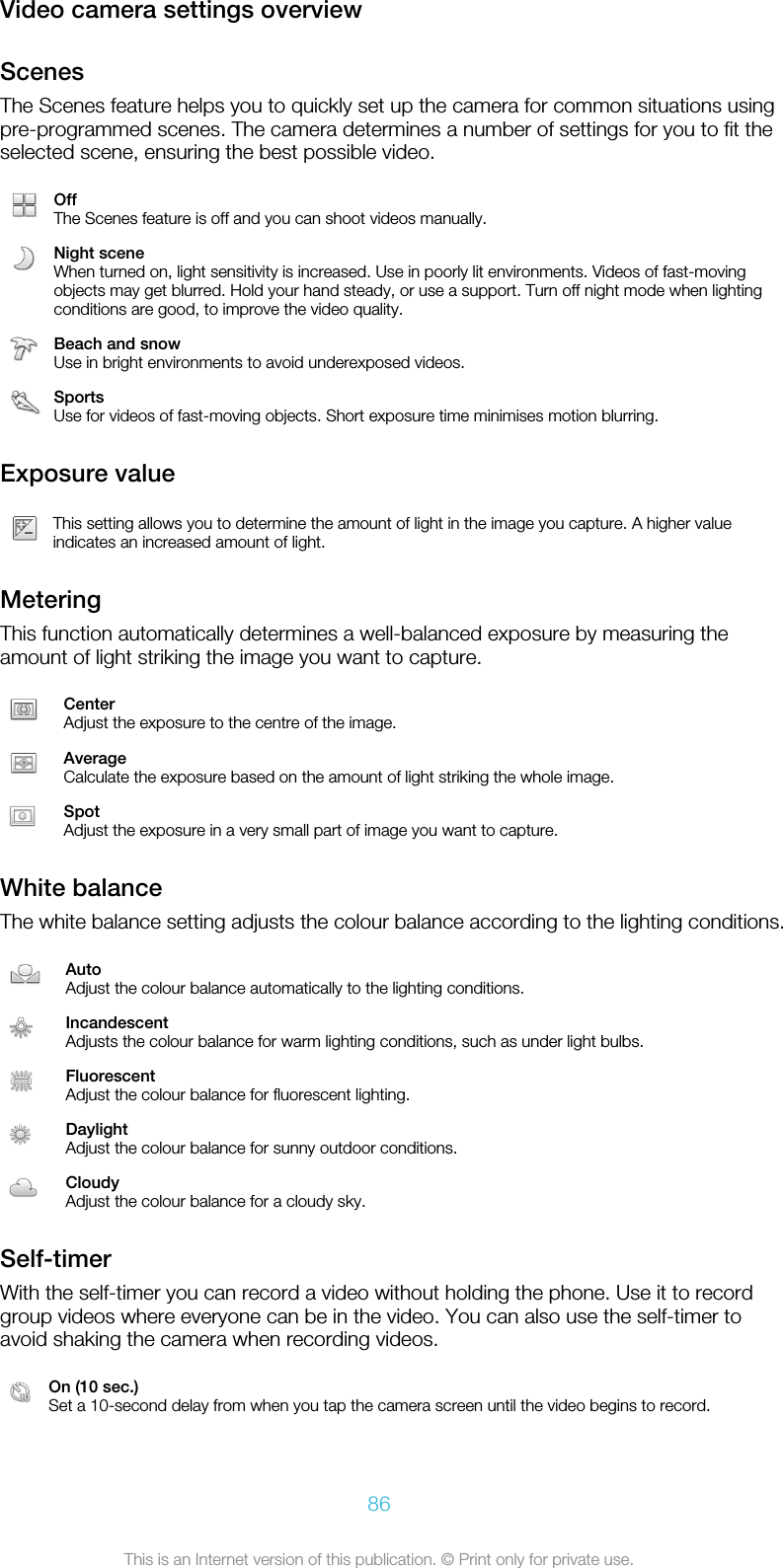 Video camera settings overviewScenesThe Scenes feature helps you to quickly set up the camera for common situations usingpre-programmed scenes. The camera determines a number of settings for you to fit theselected scene, ensuring the best possible video.OffThe Scenes feature is off and you can shoot videos manually.Night sceneWhen turned on, light sensitivity is increased. Use in poorly lit environments. Videos of fast-movingobjects may get blurred. Hold your hand steady, or use a support. Turn off night mode when lightingconditions are good, to improve the video quality.Beach and snowUse in bright environments to avoid underexposed videos.SportsUse for videos of fast-moving objects. Short exposure time minimises motion blurring.Exposure valueThis setting allows you to determine the amount of light in the image you capture. A higher valueindicates an increased amount of light.MeteringThis function automatically determines a well-balanced exposure by measuring theamount of light striking the image you want to capture.CenterAdjust the exposure to the centre of the image.AverageCalculate the exposure based on the amount of light striking the whole image.SpotAdjust the exposure in a very small part of image you want to capture.White balanceThe white balance setting adjusts the colour balance according to the lighting conditions.AutoAdjust the colour balance automatically to the lighting conditions.IncandescentAdjusts the colour balance for warm lighting conditions, such as under light bulbs.FluorescentAdjust the colour balance for fluorescent lighting.DaylightAdjust the colour balance for sunny outdoor conditions.CloudyAdjust the colour balance for a cloudy sky.Self-timerWith the self-timer you can record a video without holding the phone. Use it to recordgroup videos where everyone can be in the video. You can also use the self-timer toavoid shaking the camera when recording videos.On (10 sec.)Set a 10-second delay from when you tap the camera screen until the video begins to record.86This is an Internet version of this publication. © Print only for private use.